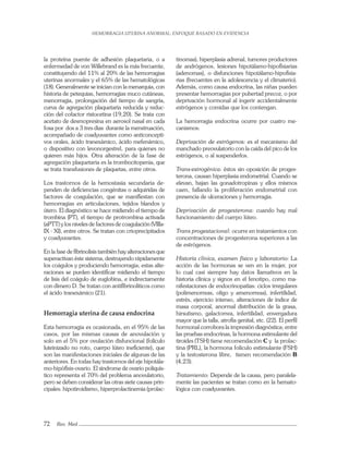 HEMORRAGIA UTERINA ANORMAL: ENFOQUE BASADO EN EVIDENCIA
72 Rev. Med
la proteína puente de adhesión plaquetaria, o a
enfermedad de von Willebrand es la más frecuente,
constituyendo del 11% al 20% de las hemorragias
uterinas anormales y el 65% de las hematológicas
(18). Generalmente se inician con la menarquia, con
historia de petequias, hemorragias muco cutáneas,
menorragia, prolongación del tiempo de sangría,
curva de agregación plaquetaria reducida y reduc-
ción del cofactor ristocetina (19,20). Se trata con
acetato de desmopresina en aerosol nasal en cada
fosa por dos a 3 tres días durante la menstruación,
acompañado de coadyuvantes como anticoncepti-
vos orales, ácido tranexámico, ácido mefenámico,
o dispositivo con levonorgestrel, para quienes no
quieren más hijos. Otra alteración de la fase de
agregación plaquetaria es la trombocitopenia, que
se trata transfusiones de plaquetas, entre otros.
Los trastornos de la hemostasia secundaria de-
penden de deﬁciencias congénitas o adquiridas de
factores de coagulación, que se maniﬁestan con
hemorragias en articulaciones, tejidos blandos y
útero. El diagnóstico se hace midiendo el tiempo de
trombina (PT), el tiempo de protrombina activada
(aPTT) y los niveles de factores de coagulación (VIIIa-
IX - XI), entre otros. Se tratan con crioprecipitados
y coadyuvantes.
En la fase de ﬁbrinolisis también hay alteraciones que
superactivan éste sistema, destruyendo rápidamente
los coágulos y produciendo hemorragia; estas alte-
raciones se purden identiﬁcar midiendo el tiempo
de lisis del coágulo de euglobina, e indirectamente
con dímero D. Se tratan con antiﬁbrinolíticos como
el ácido tranexámico (21).
Hemorragia uterina de causa endocrina
Esta hemorragia es ocasionada, en el 95% de las
casos, por las mismas causas de anovulación y
solo en el 5% por ovulación disfuncional (folículo
luteinizado no roto, cuerpo lúteo ineﬁciente), que
son las manifestaciones iniciales de algunas de las
anteriores. En todas hay trastornos del eje hipotála-
mo-hipóﬁsis-ovario. El síndrome de ovario poliquís-
tico representa el 70% del problema anovulatorio,
pero se deben considerar las otras siete causas prin-
cipales: hipotiroidismo, hiperprolactinemia (prolac-
tinomas), hiperplasia adrenal, tumores productores
de andrógenos, lesiones hipotálamo-hipoﬁsiarias
(adenomas), o disfunciones hipotálamo-hipoﬁsia-
rias (frecuentes en la adolescencia y el climaterio).
Además, como causa endocrina, las niñas pueden
presentar hemorragias por pubertad precoz, o por
deprivación hormonal al ingerir accidentalmente
estrógenos y comidas que los contengan.
La hemorragia endocrina ocurre por cuatro me-
canismos:
Deprivación de estrógenos: es el mecanismo del
manchado preovulatorio con la caída del pico de los
estrógenos, o al suspenderlos.
Trans-estrogénica: éstos sin oposición de proges-
terona, causan hiperplasia endometrial. Cuando se
elevan, bajan las gonadotropinas y ellos mismos
caen, fallando la proliferación endometrial con
presencia de ulceraciones y hemorragia.
Deprivación de progesterona: cuando hay mal
funcionamiento del cuerpo lúteo.
Trans progestacional: ocurre en tratamientos con
concentraciones de progesterona superiores a las
de estrógenos.
Historia clínica, examen físico y laboratorio: La
acción de las hormonas se ven en la mujer, por
lo cual casi siempre hay datos llamativos en la
historia clínica y signos en el fenotipo, como ma-
nifestaciones de endocrinopatías: ciclos irregulares
(polimenorreas, oligo y amenorreas), infertilidad,
estrés, ejercicio intenso, alteraciones de índice de
masa corporal, anormal distribución de la grasa,
hirsutismo, galactorrea, infertilidad, envergadura
mayor que la talla, atroﬁa genital, etc. (22). El perﬁl
hormonal corrobora la impresión diagnóstica; entre
las pruebas endocrinas, la hormona estimulante del
tiroides (TSH) tiene recomendación C y la prolac-
tina (PRL), la hormona folículo estimulante (FSH)
y la testosterona libre, tienen recomendación B
(4,23).
Tratamiento: Depende de la causa, pero paralela-
mente las pacientes se tratan como en la hemato-
lógica con coadyuvantes.
 