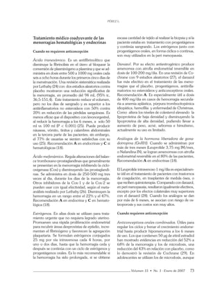 PÉREZ L.
Volumen 15 • No. 1 - Enero de 2007 73
Tratamiento médico coadyuvante de las
menorragias hematológicas y endocrinas
Cuando no requieren anticoncepción
Ácido tranexámico. Es un antiﬁbrinolítico que
disminuye la ﬁbrinolisis en el útero al bloquear la
conversión de plasminógeno a plasmina y que se ad-
ministra en dosis entre 500 a 1000 mg orales cada
seis a ocho horas durante los primeros cinco días de
la menstruación. Una revisión sistemática realizada
por Lethaby (24) con dos estudios aleatorios contra
placebo mostraron una reducción signiﬁcativa de
la menorragia, en promedio del 94 mL (95% ic,
36,5-151,4). Este tratamiento reduce el volumen,
pero no los días de sangrado y es superior a los
antiinﬂamatorios no esteroideos con 50% contra
20% en reducción de las pérdidas sanguíneas. Es
menos eﬁcaz que el dispositivo con levonorgestrel,
al reducir la hemorragia a los 6 meses, a solo 50
ml vs 100 ml (P < 0,001) (25). Puede producir
náuseas, vómito, tinitus y calambres abdominales
en la tercera parte de las pacientes; sin embargo,
el 77% de usuarias se sienten satisfechas con su
uso (25). Recomendación A en endocrinas y C si
hematológicas (18).
Ácido mefenámico. Regula alteraciones del balan-
ce tromboxano-prostaglandinas que generalmente
se presentan en la menorragia inhibiendo la ciclo-
oxigenasa (Cox) y disminuyendo las prostaglandi-
nas. Se administra en dosis de 250-500 mg tres
veces al día, durante los días de la menorragia.
Otros inhibidores de la Cox-1 y de la Cox-2 se
pueden usar con igual efectividad, según el meta-
análisis realizado por Lethaby (26). Disminuyen la
hemorragia en un rango entre el 22% y el 47%.
Recomendación A en endocrina y C en hemato-
lógica (18).
Estrógenos. En altas dosis se utilizan para trata-
miento urgente que no requiera legrado uterino.
Promueven una rápida proliferación endometrial
para recubrir áreas desprovistas de epitelio, incre-
mentan el ﬁbrinógeno y favorecen la agregación
plaquetaria. Se formulan estrógenos conjugados
25 mg por vía intravenosa cada 4 horas, por
uno o dos días, hasta que la hemorragia ceda y
después se continúa con un ciclo de estrógenos y
progestágenos orales. Es lo más recomendable si
la hemorragia ha sido prolongada, si se obtiene
escasa cantidad de tejido al realizar la biopsia y si la
paciente estaba en tratamiento con progestágenos
y continúa sangrando. Los estrógenos junto con
progestágenos orales, en forma cíclica o continua,
son muy utilizados en la peri menopausia.
Danazol. Por su efecto antiestrogénico produce
amenorrea con atroﬁa endometrial reversible en
dosis de 100-200 mg/día. En una revisión de Co-
chrane con 9 estudios aleatorios (27), el danazol
fue más efectivo en el tratamiento de las meno-
rragias que el placebo, progestágenos, antiinﬂa-
matorios no esteroideos y anticonceptivos orales.
Recomendación A. Es especialmente útil a dosis
de 400 mg/día en casos de hemorragia secunda-
ria a anemia aplástica, púrpura trombocitopénica
idiopática, hemoﬁlia y enfermedad de Christmas.
Como altera los niveles de colesterol elevando la
lipoproteína de baja densidad y disminuyendo la
lipoproteína de alta densidad, pudiendo llevar a
aumento de peso, acné, seborrea e hirsutismo,
actualmente su uso es limitado.
Análogos de la hormona liberadora de gona-
dotropina (GnRH). Cuando se administran por
más de tres meses (Leuprolide 3,75 mg IM/mes,
o Nafarelina IN), se logran amenorreas con atroﬁa
endometrial reversible en el 80% de las pacientes,
Recomendación A en endocrinas (18).
El Leuprolide intravenoso 1 mg/día es especialmen-
te útil en el tratamiento de pacientes con trastornos
de coagulación, en trasplantes de medula ósea, o
que reciben quimioterapia. Comparado con danazol,
en peri menopausia, resultaron igualmente efectivos,
excepto por los efectos colaterales muy superiores
con el danazol (28). Cuando los análogos se dan
por más de 6 meses, se asocian con riesgo de os-
teoporosis y sus costos son muy altos.
Cuando requieren anticoncepción
Anticonceptivos orales combinados. Útiles para
regular los ciclos y frenar el crecimiento endome-
trial hasta producir hipomenorrea a los 6 meses
de uso. Los que contienen 50 µg de etinil estradiol
han mostrado evidencias en reducción del 52% a
68% de la menorragia y los de microdosis, una
reducción del 43% en relación con placebo, como
lo demostró la revisión de Cochrane (29). En
adolescentes se utilizan los de microdosis, aunque
 