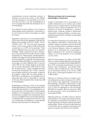 HEMORRAGIA UTERINA ANORMAL: ENFOQUE BASADO EN EVIDENCIA
74 Rev. Med
ocasionalmente ocurren manchados uterinos; si
persisten por más de dos ciclos, se dan tabletas
con más estrógenos, si el manchado es en la pri-
mera fase del ciclo y con más progestágenos, si
es en la segunda fase (30). Recomendación A y C
si hematológica.
Si se requiere de mayor eﬁcacia, a los 3 meses se
puede agregar ácido mefenámico o tranexámico y
si a los 6 meses no cede la menorragia, se cambia
de manejo.
Dispositivo intrauterino con levonorgestrel (DIU-
LNG). Libera 20 µg del progestágeno cada día (31).
Reduce la menorragia en 78,7% - 83,8% - 97,7%
y 85,0% a los 6 - 12 - 24 y 36 meses respectiva-
mente y a los 6 meses produce atroﬁa endometrial
y amenorrea en el 33% de las pacientes. Tiene
efectos colaterales leves como dolor a la inserción,
lumbalgia, cefalea, pesadez de los senos, dismeno-
rrea, acné, ganancia de cinco kilos de peso y fatiga.
Comparado con histeroscopia, muestra iguales re-
sultados en la reducción de la escala pictométrica de
la menorragia (32) y comparado con histerectomía,
demuestra similar efectividad en el tratamiento de la
menorragia, con mejor calidad de vida y a menores
costos (33). En otro estudio aleatorio se demostró
que en la peri menopausia el DIU-LNG es mejor
que la histerectomía, porque paralelamente trata
los síntomas menopáusicos (P = 0,02), síntomas
que se pueden empeorar con la cirugía, al alterarse
la circulación ovárica (34). Con estos estudios, el
DIU-LNG es considerado en la actualidad como la
mejor alternativa para la menorragia en mayores
de 40 años. Recomendación A en endocrinas y B
en hematológicas.
Progestágenos sistémicos. Solo los de depósito
(medroxiprogesterona 150 mg intramuscular cada 3
meses). Recomendación C. Los progestágenos ora-
les por doce días, o en la fase lútea, no han mostrado
beneﬁcios en el tratamiento de la menorragia de
pacientes que no requieren de contracepción, por lo
cual, en la actualidad, tienen recomendación A para
no utilizarlos (35). La progesterona oral cíclica, sola
o en combinación con estrógenos, no tiene estudios
aleatorios que demuestren su eﬁcacia (36).
Manejo quirúrgico de la menorragia
hematológica y endocrina
Cuando el tratamiento de la menorragia no es
posible médicamente, en lo primero que se debe
pensar es que se puede tratar de una hemorragia
uterina de causa orgánica inadvertida. Ese es el
momento de revisar el diagnóstico y practicar
histeroscopia, haciendo posible el diagnóstico
endometrial con biopsia dirigida y, muchas veces,
realizando el tratamiento inmediato de patologías
benignas (37).
Los tratamientos quirúrgicos por hemorragia, bien
sean ablación endometrial o histerectomía, sólo
se deben realizar en pacientes mayores de 35-40
años que no deseen futuros embarazos. Respecto
a los métodos ablativos, todos son igualmente
efectivos en el tratamiento de la menorragia y
diﬁeren solamente en las fuentes de energía que
utilizan, en el uso de anestesia, en la comodidad
y en los costos.
Ablación histeroscópica: Se realiza con láser (Nd-
Yaq), o con electrocirugía utilizando el resectoscopio,
o el electrodo monopolar del tipo Roller-Ball (37).
En un 10% se presentan hematometras en cuernos
uterinos como complicación, que ameritan histe-
rectomía. Otras complicaciones más frecuentes
son la perforación uterina en un 14 por 1.000
de los casos y sobrecarga de líquidos en un 2 por
1.000 de ellos.
Ablación con balones térmico. Se realiza en for-
ma ambulatoria con balón de dextrosa 5%, a 88ºC,
por 8 minutos, bajo sedación IV y anestesia local
(ThermaChoice, Cavatherm, MenoTreat), con sili-
cona (VestaBlate) o aire caliente (Vestablate) (38).
A los 2 años de seguimiento se han encontrado
80%-85% de mejorías, 29% de amenorrea, 24%
de hipomenorreas y 15% de persistencia de la
menorragia (39,40).
Hidrotermablación. El Hidro Therma Ablator
utiliza líquidos en la cavidad endometrial para lue-
go calentarlos a temperaturas apropiadas. Es de
mucha efectividad, por llegar a todas las superﬁcies
endometriales, incluso en casos de malformaciones
o miomatosis, pero no penetra a las trompas por
ejercer una presión de 50-55 mm de Hg (41).
 