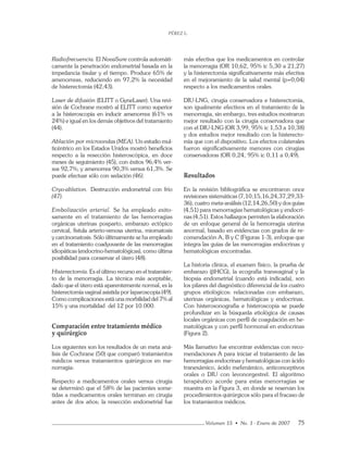 PÉREZ L.
Volumen 15 • No. 1 - Enero de 2007 75
Radiofrecuencia. El NovaSure controla automáti-
camente la penetración endometrial basada en la
impedancia tisular y el tiempo. Produce 65% de
amenorreas, reduciendo en 97,2% la necesidad
de histerectomía (42,43).
Laser de difusión (ELITT o GyneLaser). Una revi-
sión de Cochrane mostró al ELITT como superior
a la histeroscopia en inducir amenorrea (61% vs
24%) e igual en los demás objetivos del tratamiento
(44).
Ablación por microondas (MEA). Un estudio mul-
ticéntrico en los Estados Unidos mostró beneﬁcios
respecto a la resección histeroscópica, en doce
meses de seguimiento (45), con éxitos 96,4% ver-
sus 92,7%; y amenorrea 90,3% versus 61,3%. Se
puede efectuar sólo con sedación (46).
Cryo-ablation. Destrucción endometrial con frío
(47).
Embolización arterial. Se ha empleado exito-
samente en el tratamiento de las hemorragias
orgánicas uterinas posparto, embarazo ectópico
cervical, fístula arterio-venosa uterina, miomatosis
y carcinomatosis. Sólo últimamente se ha empleado
en el tratamiento coadyuvante de las menorragias
idiopáticas (endocrino-hematológicas), como última
posibilidad para conservar el útero (48).
Histerectomía. Es el último recurso en el tratamien-
to de la menorragia. La técnica más aceptable,
dado que el útero está aparentemente normal, es la
histerectomía vaginal asistida por laparoscopia (49).
Como complicaciones está una morbilidad del 7% al
15% y una mortalidad del 12 por 10.000.
Comparación entre tratamiento médico
y quirúrgico
Los siguientes son los resultados de un meta aná-
lisis de Cochrane (50) que comparó tratamientos
médicos versus tratamientos quirúrgicos en me-
norragia:
Respecto a medicamentos orales versus cirugía
se determinó que el 58% de las pacientes some-
tidas a medicamentos orales terminan en cirugía
antes de dos años; la resección endometrial fue
más efectiva que los medicamentos en controlar
la menorragia (OR 10,62, 95% ic 5,30 a 21,27)
y la histerectomía signiﬁcativamente más efectiva
en el mejoramiento de la salud mental (p=0,04)
respecto a los medicamentos orales.
DIU-LNG, cirugía conservadora e histerectomía,
son igualmente efectivos en el tratamiento de la
menorragia, sin embargo, tres estudios mostraron
mejor resultado con la cirugía conservadora que
con el DIU-LNG (OR 3,99, 95% ic 1,53 a 10,38)
y dos estudios mejor resultado con la histerecto-
mía que con el dispositivo. Los efectos colaterales
fueron signiﬁcativamente menores con cirugías
conservadoras (OR 0,24, 95% ic 0,11 a 0,49).
Resultados
En la revisión bibliográfíca se encontraron once
revisiones sistemáticas (7,10,15,16,24,37,29,33-
36), cuatro meta-análisis (12,14,26,50) y dos guías
(4,51) para menorragias hematológicas y endocri-
nas (4,51). Estos hallazgos permiten la elaboración
de un enfoque general de la hemorragia uterina
anormal, basado en evidencias con grados de re-
comendación A, B y C (Figuras 1-3), enfoque que
integra las guías de las menorragias endocrinas y
hematológicas encontradas.
La historia clínica, el examen físico, la prueba de
embarazo (βHCG), la ecografía transvaginal y la
biopsia endometrial (cuando está indicada), son
los pilares del diagnóstico diferencial de los cuatro
grupos etiológicos: relacionadas con embarazo,
uterinas orgánicas, hematológicas y endocrinas.
Con histerosonografía e histeroscopia se puede
profundizar en la búsqueda etiológica de causas
locales orgánicas con perﬁl de coagulación en he-
matológicas y con perﬁl hormonal en endocrinas
(Figura 2).
Más llamativo fue encontrar evidencias con reco-
mendaciones A para iniciar el tratamiento de las
hemorragias endocrinas y hematológicas con ácido
tranexámico, ácido mefenámico, anticonceptivos
orales o DIU con levonorgestrel. El algoritmo
terapéutico acorde para estas menorragias se
muestra en la Figura 3, en donde se reservan los
procedimientos quirúrgicos sólo para el fracaso de
los tratamientos médicos.
 