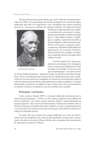 CORRENTES TEÓR ICAS



      Nas duas décadas do período militar, que vai de 1964 até a transição demo-
crática em 1984, caiu a participação de autores estrangeiros no volume de artigos
publicados pela RBE. O compromisso com a divulgação das teorias ortodoxas
atenuou-se, e ela passou a publicar um número expressivo de artigos de autores
                                          brasileiros comprometidos com a políti-
 Reprodução




                                          ca econômica de curto prazo e o plane-
                                          jamento da atividade econômica de longo
                                          prazo. A diversidade temática e ideoló-
                                          gica se ampliou. A partir dos anos 80, as
                                          questões ligadas ao desenvolvimento per-
                                          deram terreno para as questões macro-
                                          econômicas, refletindo as dificuldades de
                                          ajustamento da economia brasileira.
                                          Nesse período, por exemplo, encontra-
                                          mos um grande número de artigos sobre
                                          inflação na RBE .

                                                 Um fato notável foi a queda per-
                                           sistente da participação de estrangeiros
                                           entre os autores que publicaram na RBE
     Alfred Marshall (1842-1924)           ao longo das décadas. É preciso notar
                                           que essa participação – tal como ocorreu
na revista Estudos Econômicos – dependeu sempre da iniciativa dos editores brasi-
leiros. Estes e as instituições que representavam consideraram, pois, que a publi-
cação de textos de autores já consagrados no exterior era necessária para suprir as
carências da produção doméstica, principalmente no aspecto qualitativo. A queda
mencionada é, portanto, um indício de que o esforço para criar um pensamento
econômico ortodoxo no Brasil foi, em certa medida, bem-sucedido.

              Principais conclusões
       Como mostrou Anuatti (1997), a estrutura delineada inicialmente para o
sistema de pós-graduação – à EPGE e ao IPE caberia o papel de centro difusor de
teoria econômica e aos outros centros menores caberia o desenvolvimento da
pesquisa aplicada – não se efetivou historicamente. A divisão do trabalho entre os
centros tendeu para um padrão bem mais complexo, em que a competição passou
a se travar não só em termos de áreas de concentração, mas também, inclusive, no
campo da orientação teórica.

      O exame feito por Anuatti dos artigos publicados nos anais da ANPEC,
assim como dos programas dos cursos de pós-graduação, mostrou que o pensa-
mento ortodoxo, em mais de 30 anos de luta, não conseguiu obter uma posição
de supremacia inconteste no Brasil.


18                                                 ESTUDOS AVANÇADOS 15 (41), 2001
 