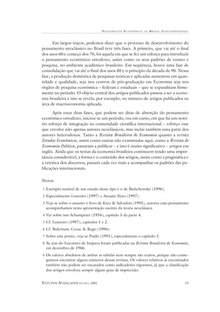 P ENSAMENTO E CONÔMICO    NO   B RASIL CONTEMPORÂNEO



       Em largos traços, podemos dizer que o processo de desenvolvimento do
pensamento neoclássico no Brasil teve três fases. A primeira, que vai até o final
dos anos 60 e começo dos 70, foi aquela em que se fez um esforço para introduzir
o pensamento econômico ortodoxo, assim como os seus padrões de ensino e
pesquisa, no ambiente acadêmico brasileiro. Em seqüência, houve uma fase de
consolidação que vai até o final dos anos 80 e o princípio da década de 90. Nessa
fase, a produção doméstica de pesquisas teóricas e aplicadas aumentou em quan-
tidade e qualidade, seja nos centros de pós-graduação em Economia seja nos
órgãos de pesquisa econômica – federais e estaduais – que se expandiram firme-
mente no período. O objeto central dos artigos publicados passou a ser a econo-
mia brasileira e isto se revela, por exemplo, no número de artigos publicados na
área de macroeconomia aplicada.

      Após essas duas fases, que podem ser ditas de absorção do pensamento
econômico ortodoxo, iniciou-se um período, ora em curso, em que há um notó-
rio esforço de integração na comunidade científica internacional – esforço esse
que envolve não apenas autores neoclássicos, mas inclui também uma parte dos
autores heterodoxos. Tanto a Revista Brasileira de Economia quanto a revista
Estudos Econômicos, assim como outras não examinadas aqui, como a Revista de
Economia Política, passaram a publicar – e isto é muito significativo – artigos em
inglês. Ainda que os temas da economia brasileira continuem tendo uma impor-
tância considerável, a forma e o conteúdo dos artigos, assim como a pragmática e
a retórica dos discursos, passam cada vez mais a acompanhar os padrões das pu-
blicações internacionais.

Notas
1 Exemplo notável de um estudo desse tipo é o de Bielschowsky (1996).
2 Especialmente Loureiro (1997) e Anuatti Neto (1997).
3 Veja-se sobre o assunto o livro de Kurz & Salvadori (1995), autores cujo pensamento
  acompanhamos nesta apresentação sucinta da teoria neoclássica.
4 Ver sobre isso Schumpeter (1954), capítulo 5 da parte 4.
5 Cf. Loureiro (1997), capítulos 1 e 2.
6 Cf. Biderman, Cozac & Rego (1996).
7 Sobre este ponto, veja-se Prado (1991), especialmente o capítulo 2.
8 As atas do Encontro de Itaipava foram publicadas na Revista Brasileira de Economia,
  em dezembro de 1966.
9 Os valores absolutos de ambas as tabelas nem sempre são exatos, porque não conse-
  guimos encontrar alguns números dessas revistas. Os valores relativos aí encontrados
  também não podem ser encarados como indicadores rigorosos, já que a classificação
  dos artigos envolveu sempre algum grau de imprecisão.


ESTUDOS AVANÇADOS 15 (41), 2001                                                      19
 