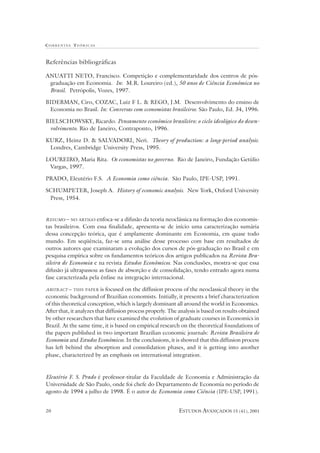 CORRENTES TEÓR ICAS



Referências bibliográficas

ANUATTI NETO, Francisco. Competição e complementaridade dos centros de pós-
 graduação em Economia. In: M.R. Loureiro (ed.), 50 anos de Ciência Econômica no
 Brasil. Petrópolis, Vozes, 1997.

BIDERMAN, Ciro, COZAC, Luiz F L. & REGO, J.M. Desenvolvimento do ensino de
 Economia no Brasil. In: Conversas com economistas brasileiros. São Paulo, Ed. 34, 1996.

BIELSCHOWSKY, Ricardo. Pensamento econômico brasileiro: o ciclo ideológico do desen-
 volvimento. Rio de Janeiro, Contraponto, 1996.

KURZ, Heinz D. & SALVADORI, Neri. Theory of production: a long-period analysis.
 Londres, Cambridge University Press, 1995.

LOUREIRO, Maria Rita. Os economistas no governo. Rio de Janeiro, Fundação Getúlio
 Vargas, 1997.

PRADO, Eleutério F.S. A Economia como ciência. São Paulo, IPE-USP, 1991.

SCHUMPETER, Joseph A. History of economic analysis. New York, Oxford University
 Press, 1954.


RESUMO – NO ARTIGO enfoca-se a difusão da teoria neoclássica na formação dos economis-
tas brasileiros. Com essa finalidade, apresenta-se de início uma caracterização sumária
dessa concepção teórica, que é amplamente dominante em Economia, em quase todo
mundo. Em seqüência, faz-se uma análise desse processo com base em resultados de
outros autores que examinaram a evolução dos cursos de pós-graduação no Brasil e em
pesquisa empírica sobre os fundamentos teóricos dos artigos publicados na Revista Bra-
sileira de Economia e na revista Estudos Econômicos. Nas conclusões, mostra-se que essa
difusão já ultrapassou as fases de absorção e de consolidação, tendo entrado agora numa
fase caracterizada pela ênfase na integração internacional.

ABSTRACT – THIS PAPER     is focused on the diffusion process of the neoclassical theory in the
economic background of Brazilian economists. Initially, it presents a brief characterization
of this theoretical conception, which is largely dominant all around the world in Economics.
After that, it analyzes that diffusion process properly. The analysis is based on results obtained
by other researchers that have examined the evolution of graduate courses in Economics in
Brazil. At the same time, it is based on empirical research on the theoretical foundations of
the papers published in two important Brazilian economic journals: Revista Brasileira de
Economia and Estudos Econômicos. In the conclusions, it is showed that this diffusion process
has left behind the absorption and consolidation phases, and it is getting into another
phase, characterized by an emphasis on international integration.


Eleutério F. S. Prado é professor-titular da Faculdade de Economia e Administração da
Universidade de São Paulo, onde foi chefe do Departamento de Economia no período de
agosto de 1994 a julho de 1998. É o autor de Economia como Ciência (IPE-USP, 1991).


20                                                           ESTUDOS AVANÇADOS 15 (41), 2001
 