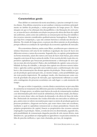 CORRENTES TEÓR ICAS



      Características gerais
       Para definir os contornos da teoria neoclássica, é preciso contrapô-la à teo-
ria clássica. Esta última caracteriza-se por analisar o sistema econômico principal-
mente no âmbito da produção, e numa perspectiva de longo prazo (3). Nessa
situação em que se faz abstração dos desequilíbrios e das flutuações de curto pra-
zo, as taxas de lucro calculadas em relação aos preços de oferta dos bens de capital
são uniformes, assim como são uniformes as remunerações da força de trabalho e
dos recursos naturais considerados qualitativamente homogêneos. Pressupõe-se
que haja livre competição, e que não existam barreiras à entrada nas diversas in-
dústrias. No estado de longo prazo, os preços são ditos naturais ou de produção,
porque refletem as condições de reprodução da economia capitalista de mercado.

       Os economistas clássicos, assim como Marx, acreditavam que o sistema eco-
nômico funcionava sob uma lei de tendência à igualação das taxas de lucro nos
diferentes setores e ramos da economia. Segundo eles, os capitais, principalmente
na forma monetária, saiam dos ramos com taxas de lucro mais baixas, para entrar
naqueles com taxas de lucro acima da média. E isto ocorria devido à ação dos em-
presários capitalistas que buscavam persistentemente a valorização de seus capi-
tais no mais alto nível possível. Dada a alta mobilidade do capital e uma certa mo-
bilidade da força de trabalho, a alocação dos capitais nos diversos setores indus-
triais e agrícolas acabava gerando uma tendência para a uniformização das taxas
lucro e das remunerações dos demais agentes da produção. Neste sentido, os pre-
ços de produção apareciam para eles, ao mesmo tempo, como possibilidades que
são reais porém improváveis. De qualquer modo, eles funcionavam como cen-
tros de gravidade dos preços de mercado, que supostamente refletiam as condi-
ções contingentes do processo econômico em cada lugar e a cada momento do
tempo.

       No que se refere à repartição, a teoria clássica caracterizava-se por uma falta
de assimetria no tratamento das diferentes parcelas recebidas pelas diversas classes
sociais. A longo prazo, os salários mais baixos da escala de remunerações tendiam
a ser determinados pelo nível social de subsistência; fora desse estado, eles flutua-
vam em torno desse valor, em função da demanda e da oferta de força de traba-
lho. Deduzindo do montante das vendas efetivadas nos mercados os salários pa-
gos, assim como os valores necessários para repor os meios de produção gastos no
processo produtivo, chegavam aos lucros, que eram vistos como um excedente,
mediante o qual os capitalistas remuneravam as classes possuidoras: fossem eles
próprios proprietários do capital, fossem os proprietários dos recursos naturais
empregados na produção. Assim, a renda da terra era determinada, segundo eles,
pela possibilidade de remuneração daquelas parcelas de solo menos férteis, mais
distantes etc. que podiam ser empregadas na agricultura e na pecuária somente na
falta de parcelas melhores, e que eram chamadas, por isso, de marginais.


10                                                   ESTUDOS AVANÇADOS 15 (41), 2001
 