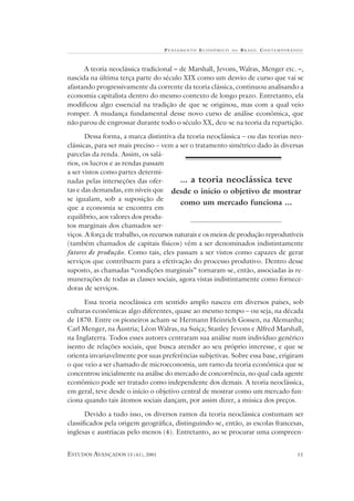 P ENSAMENTO E CONÔMICO   NO   B RASIL CONTEMPORÂNEO



      A teoria neoclássica tradicional – de Marshall, Jevons, Walras, Menger etc. –,
nascida na última terça parte do século XIX como um desvio de curso que vai se
afastando progressivamente da corrente da teoria clássica, continuou analisando a
economia capitalista dentro do mesmo contexto de longo prazo. Entretanto, ela
modificou algo essencial na tradição de que se originou, mas com a qual veio
romper. A mudança fundamental desse novo curso de análise econômica, que
não parou de engrossar durante todo o século XX, deu-se na teoria da repartição.

       Dessa forma, a marca distintiva da teoria neoclássica – ou das teorias neo-
clássicas, para ser mais preciso – vem a ser o tratamento simétrico dado às diversas
parcelas da renda. Assim, os salá-
rios, os lucros e as rendas passam
a ser vistos como partes determi-
nadas pelas interseções das ofer-         ... a teoria neoclássica teve
tas e das demandas, em níveis que desde o início o objetivo de mostrar
se igualam, sob a suposição de
                                          como um mercado funciona ...
que a economia se encontra em
equilíbrio, aos valores dos produ-
tos marginais dos chamados ser-
viços. A força de trabalho, os recursos naturais e os meios de produção reprodutíveis
(também chamados de capitais físicos) vêm a ser denominados indistintamente
fatores de produção. Como tais, eles passam a ser vistos como capazes de gerar
serviços que contribuem para a efetivação do processo produtivo. Dentro desse
suposto, as chamadas “condições marginais” tornaram-se, então, associadas às re-
munerações de todas as classes sociais, agora vistas indistintamente como fornece-
doras de serviços.

      Essa teoria neoclássica em sentido amplo nasceu em diversos países, sob
culturas econômicas algo diferentes, quase ao mesmo tempo – ou seja, na década
de 1870. Entre os pioneiros acham-se Hermann Heinrich Gossen, na Alemanha;
Carl Menger, na Áustria; Léon Walras, na Suíça; Stanley Jevons e Alfred Marshall,
na Inglaterra. Todos esses autores centraram sua análise num indivíduo genérico
isento de relações sociais, que busca atender ao seu próprio interesse, e que se
orienta invariavelmente por suas preferências subjetivas. Sobre essa base, erigiram
o que veio a ser chamado de microeconomia, um ramo da teoria econômica que se
concentrou inicialmente na análise do mercado de concorrência, no qual cada agente
econômico pode ser tratado como independente dos demais. A teoria neoclássica,
em geral, teve desde o início o objetivo central de mostrar como um mercado fun-
ciona quando tais átomos sociais dançam, por assim dizer, a música dos preços.

       Devido a tudo isso, os diversos ramos da teoria neoclássica costumam ser
classificados pela origem geográfica, distinguindo-se, então, as escolas francesas,
inglesas e austríacas pelo menos (4). Entretanto, ao se procurar uma compreen-


ESTUDOS AVANÇADOS 15 (41), 2001                                                    11
 