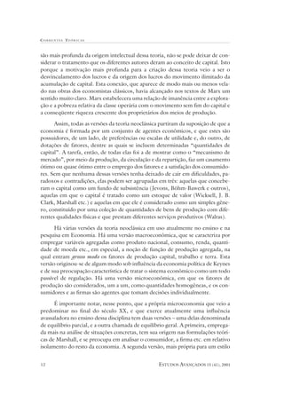 CORRENTES TEÓR ICAS



são mais profunda da origem intelectual dessa teoria, não se pode deixar de con-
siderar o tratamento que os diferentes autores deram ao conceito de capital. Isto
porque a motivação mais profunda para a criação dessa teoria veio a ser o
desvinculamento dos lucros e da origem dos lucros do movimento ilimitado da
acumulação de capital. Esta conexão, que aparece de modo mais ou menos vela-
do nas obras dos economistas clássicos, havia alcançado nos textos de Marx um
sentido muito claro. Marx estabelecera uma relação de imanência entre a explora-
ção e a pobreza relativa da classe operária com o movimento sem fim do capital e
a conseqüente riqueza crescente dos proprietários dos meios de produção.

      Assim, todas as versões da teoria neoclássica partiram da suposição de que a
economia é formada por um conjunto de agentes econômicos, e que estes são
possuidores, de um lado, de preferências ou escalas de utilidade e, do outro, de
dotações de fatores, dentre as quais se incluem determinadas “quantidades de
capital”. A tarefa, então, de todas elas foi a de mostrar como o “mecanismo de
mercado”, por meio da produção, da circulação e da repartição, faz um casamento
ótimo ou quase ótimo entre o emprego dos fatores e a satisfação dos consumido-
res. Sem que nenhuma dessas versões tenha deixado de cair em dificuldades, pa-
radoxos e contradições, elas podem ser agrupadas em três: aquelas que concebe-
ram o capital como um fundo de subsistência (Jevons, Böhm-Bawerk e outros),
aquelas em que o capital é tratado como um estoque de valor (Wicksell, J. B.
Clark, Marshall etc.) e aquelas em que ele é considerado como um simples gêne-
ro, constituído por uma coleção de quantidades de bens de produção com dife-
rentes qualidades físicas e que prestam diferentes serviços produtivos (Walras).

      Há várias versões da teoria neoclássica em uso atualmente no ensino e na
pesquisa em Economia. Há uma versão macroeconômica, que se caracteriza por
empregar variáveis agregadas como produto nacional, consumo, renda, quanti-
dade de moeda etc., em especial, a noção de função de produção agregada, na
qual entram grosso modo os fatores de produção capital, trabalho e terra. Esta
versão originou-se de algum modo sob influência da economia política de Keynes
e de sua preocupação característica de tratar o sistema econômico como um todo
passível de regulação. Há uma versão microeconômica, em que os fatores de
produção são considerados, um a um, como quantidades homogêneas, e os con-
sumidores e as firmas são agentes que tomam decisões individualmente.

      É importante notar, nesse ponto, que a própria microeconomia que veio a
predominar no final do século XX, e que exerce atualmente uma influência
avassaladora no ensino dessa disciplina tem duas versões – uma delas denominada
de equilíbrio parcial, e a outra chamada de equilíbrio geral. A primeira, emprega-
da mais na análise de situações concretas, tem sua origem nas formulações teóri-
cas de Marshall, e se preocupa em analisar o consumidor, a firma etc. em relativo
isolamento do resto da economia. A segunda versão, mais própria para um estilo


12                                                 ESTUDOS AVANÇADOS 15 (41), 2001
 