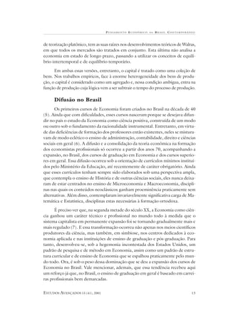 P ENSAMENTO E CONÔMICO   NO   B RASIL CONTEMPORÂNEO



de teorização platônico, tem as suas raízes nos desenvolvimentos teóricos de Walras,
em que todos os mercados são tratados em conjunto. Esta última não analisa a
economia em estado de longo prazo, passando a utilizar os conceitos de equilí-
brio intertemporal e de equilíbrio temporário.

      Em ambas essas versões, entretanto, o capital é tratado como uma coleção de
bens. Nos trabalhos empíricos, face à enorme heterogeneidade dos bens de produ-
ção, o capital é considerado como um agregado e, nessa condição ambígua, entra na
função de produção cuja lógica vem a ser subtrair o tempo do processo de produção.

     Difusão no Brasil
      Os primeiros cursos de Economia foram criados no Brasil na década de 40
(5). Ainda que com dificuldades, esses cursos nasceram porque se desejava difun-
dir no país o estudo da Economia como ciência positiva, construída de um modo
ou outro sob o fundamento da racionalidade instrumental. Entretanto, em virtu-
de das deficiências de formação dos professores então existentes, neles se mistura-
vam de modo eclético o ensino de administração, contabilidade, direito e ciências
sociais em geral (6). A difusão e a consolidação da teoria econômica na formação
dos economistas profissionais só ocorreu a partir dos anos 70, acompanhando a
expansão, no Brasil, dos cursos de graduação em Economia e dos cursos superio-
res em geral. Essa difusão ocorreu sob a orientação de currículos mínimos instituí-
dos pelo Ministério da Educação, até recentemente de caráter obrigatório. Ainda
que esses currículos tenham sempre sido elaborados sob uma perspectiva ampla,
que contempla o ensino de História e de outras ciências sociais, eles nunca deixa-
ram de estar centrados no ensino de Microeconomia e Macroeconomia, discipli-
nas nas quais os conteúdos neoclássicos ganham proeminência praticamente sem
alternativas. Além disso, contemplaram invariavelmente significativa carga de Ma-
temática e Estatística, disciplinas estas necessárias à formação ortodoxa.

      É preciso ver que, na segunda metade do século XX, a Economia como ciên-
cia ganhou um caráter técnico e profissional no mundo todo à medida que o
sistema capitalista em permanente expansão foi se tornando gradualmente mais e
mais regulado (7). E essa transformação ocorreu não apenas nos meios científicos
produtores da ciência, mas também, em simbiose, nos centros dedicados à eco-
nomia aplicada e nas instituições de ensino de graduação e pós-graduação. Para
tanto, desenvolveu-se, sob a hegemonia incontestada dos Estados Unidos, um
padrão de pesquisa e de método em Economia, assim como um padrão de estru-
tura curricular e de ensino de Economia que se espalhou praticamente pelo mun-
do todo. Ora, é sob o peso dessa dominação que se deu a expansão dos cursos de
Economia no Brasil. Vale mencionar, ademais, que essa tendência recebeu aqui
um reforço já que, no Brasil, o ensino de graduação em geral é baseado em carrei-
ras profissionais bem demarcadas.


ESTUDOS AVANÇADOS 15 (41), 2001                                                    13
 