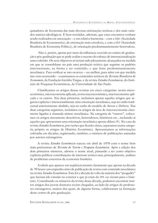 P ENSAMENTO E CONÔMICO   NO   B RASIL CONTEMPORÂNEO



quisadores de Economia das mais diversas orientações teóricas e dos mais varia-
dos matizes ideológicos. É bem revelador, ademais, que esses encontros venham
sendo realizados em associação – e em relativa harmonia – com a SBE (Sociedade
Brasileira de Econometria), de orientação mais ortodoxa, e com a SEP (Sociedade
Brasileira de Economia Política), de orientação predominantemente heterodoxa.

       Não é, porém, apenas por meio da influência exercida no ensino de gradua-
ção e pós-graduação que se pode avaliar o sucesso do esforço de internacionalização
antes referido. Os seus objetivos só teriam sido plenamente alcançados na medida
em que se consolidasse no país uma produção teórica que seguisse os padrões
internacionais, na forma e no conteúdo, e que fosse predominantemente
neoclássica. Para verificar se isto ocorreu – ou melhor, para saber em que medida
isto vem ocorrendo – examinamos os conteúdos teóricos da Revista Brasileira de
Economia, da Fundação Getúlio Vargas, e da revista Estudos Econômicos, do Insti-
tuto de Pesquisas Econômicas, da Universidade de São Paulo.

      Classificamos os artigos dessas revistas em cinco categorias: teoria micro-
econômica, microeconomia aplicada, teoria macroeconômica, macroeconomia apli-
cada e os outros. Nas duas primeiras, incluímos apenas aqueles artigos que se-
guem explicita e intencionalmente uma orientação neoclássica, seja no estilo tradi-
cional anteriormente aludido, seja no estilo do modelo de Arrow e Debreu. Nas
duas categorias seguintes, incluímos os artigos da área de macroeconomia clara-
mente ligados à chamada síntese neoclássica. Na categoria de “outros”, coloca-
mos os artigos meramente descritivos, heterodoxos, históricos etc., incluindo aí
aqueles que apresentam uma orientação neoclássica apenas difusa (9). No caso da
revista Estudos Econômicos, por razões que ficarão claras, separamos numa catego-
ria própria os artigos de História Econômica. Apresentamos as informações
coletadas em décadas, registrando, também, o número de publicações assinadas
por autores estrangeiros.

      A revista Estudos Econômicos nasceu em abril de 1970 com o nome bem
mais pretensioso de Revista de Teoria e Pesquisa Econômica. Após a edição dos
dois primeiros números, adotou o nome atual, passando a ter como objetivo
explícito publicar contribuições de interesse teórico mas, principalmente, análises
de problemas concretos da economia brasileira.

      A tabela que aparece em seqüência mostra claramente que apenas na década
de 70 houve um empenho sério de publicação de textos com conteúdo neoclássico
na revista Estudos Econômicos. Esta foi a década da volta da maioria dos “peagadês”
que haviam ido estudar no exterior e que já eram do IPE ou vieram para o Insti-
tuto. Consultando os números da revista dessa década, podemos encontrar mui-
tos artigos dos jovens doutores recém-chegados, ao lado de artigos de professo-
res estrangeiros, muitos dos quais, de alguma forma, colaboraram na formação
desse centro de pós-graduação.


ESTUDOS AVANÇADOS 15 (41), 2001                                                    15
 