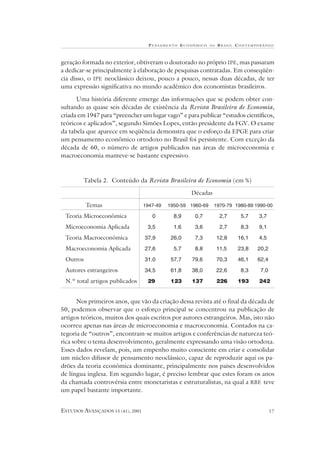 P ENSAMENTO E CONÔMICO    NO   B RASIL CONTEMPORÂNEO



geração formada no exterior, obtiveram o doutorado no próprio IPE, mas passaram
a dedicar-se principalmente à elaboração de pesquisas contratadas. Em conseqüên-
cia disso, o IPE neoclássico deixou, pouco a pouco, nessas duas décadas, de ter
uma expressão significativa no mundo acadêmico dos economistas brasileiros.

      Uma história diferente emerge das informações que se podem obter con-
sultando as quase seis décadas de existência da Revista Brasileira de Economia,
criada em 1947 para “preencher um lugar vago” e para publicar “estudos científicos,
teóricos e aplicados”, segundo Simões Lopes, então presidente da FGV. O exame
da tabela que aparece em seqüência demonstra que o esforço da EPGE para criar
um pensamento econômico ortodoxo no Brasil foi persistente. Com exceção da
década de 60, o número de artigos publicados nas áreas de microeconomia e
macroeconomia manteve-se bastante expressivo.



        Tabela 2. Conteúdo da Revista Brasileira de Economia (em %)

                                                    Décadas

          Temas                   1947-49   1950-59 1960-69    1970-79 1980-89 1990-00

 Teoria Microeconômica               0        8,9     0,7           2,7    5,7    3,7

 Microeconomia Aplicada            3,5        1,6     3,6           2,7    8,3    9,1

 Teoria Macroeconômica            37,9       26,0     7,3          12,8   16,1    4,5

 Macroeconomia Aplicada           27,6        5,7     8,8          11,5   23,8    20,2

 Outros                           31,0       57,7   79,6           70,3   46,1    62,4

 Autores estrangeiros             34,5       61,8   38,0           22,6    8,3     7,0

 N.º total artigos publicados      29        123    137            226    193     242


       Nos primeiros anos, que vão da criação dessa revista até o final da década de
50, podemos observar que o esforço principal se concentrou na publicação de
artigos teóricos, muitos dos quais escritos por autores estrangeiros. Mas, isto não
ocorreu apenas nas áreas de microeconomia e macroeconomia. Contados na ca-
tegoria de “outros”, encontram-se muitos artigos e conferências de natureza teó-
rica sobre o tema desenvolvimento, geralmente expressando uma visão ortodoxa.
Esses dados revelam, pois, um empenho muito consciente em criar e consolidar
um núcleo difusor de pensamento neoclássico, capaz de reproduzir aqui os pa-
drões da teoria econômica dominante, principalmente nos países desenvolvidos
de língua inglesa. Em segundo lugar, é preciso lembrar que estes foram os anos
da chamada controvérsia entre monetaristas e estruturalistas, na qual a RBE teve
um papel bastante importante.


ESTUDOS AVANÇADOS 15 (41), 2001                                                          17
 