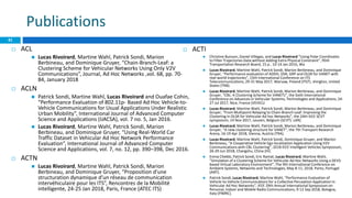 Publications
41
 ACL
 Lucas Rivoirard, Martine Wahl, Patrick Sondi, Marion
Berbineau, and Dominique Gruyer, “Chain-Branch-Leaf: a
Clustering Scheme for Vehicular Networks Using Only V2V
Communications”, Journal, Ad Hoc Networks ,vol. 68, pp. 70-
84, January 2018
 ACLN
 Patrick Sondi, Martine Wahl, Lucas Rivoirard and Ouafae Cohin,
“Performance Evaluation of 802.11p- Based Ad Hoc Vehicle-to-
Vehicle Communications for Usual Applications Under Realistic
Urban Mobility”, International Journal of Advanced Computer
Science and Applications (IJACSA), vol. 7 no. 5, Jan 2016.
 Lucas Rivoirard, Martine Wahl, Patrick Sondi, Marion
Berbineau, and Dominique Gruyer, “Using Real-World Car
Traffic Dataset in Vehicular Ad Hoc Network Performance
Evaluation”, International Journal of Advanced Computer
Science and Applications, vol. 7, no. 12, pp. 390–398, Dec 2016.
 ACTN
 Lucas Rivoirard, Martine Wahl, Patrick Sondi, Marion
Berbineau, and Dominique Gruyer, “Proposition d’une
structuration dynamique d’un réseau de communication
intervéhiculaire pour les ITS”, Rencontres de la Mobilité
intelligente, 24-25 Jan 2018, Paris, France (ATEC ITS)
 ACTI
 Christine Buisson, Daniel Villegas, and Lucas Rivoirard “Using Polar Coordinates
to Filter Trajectories Data without Adding Extra Physical Constraint”, 95th
Transportation Research Board, 15 p , 10-14 Jan 2016, Wa
 Lucas Rivoirard, Martine Wahl, Patrick Sondi, Marion Berbineau, and Dominique
Gruyer, “Performance evaluation of AODV, DSR, GRP and OLSR for VANET with
real-world trajectories”, 15th International Conference on ITS
Telecommunications, 29-31 May 2017, Warsaw, Poland (ITST). shington, United
States (TRB).
 Lucas Rivoirard, Martine Wahl, Patrick Sondi, Marion Berbineau, and Dominique
Gruyer, “CBL: A Clustering Scheme for VANETs”, the Sixth International
Conference on Advances in Vehicular Systems, Technologies and Applications, 24-
27 Jul 2017, Nice, France (VEHICU
 Lucas Rivoirard, Martine Wahl, Patrick Sondi, Marion Berbineau, and Dominique
Gruyer, “From Multipoint Relaying to Chain-Branch-Leaf: Improving the
Clustering in OLSR for Vehicular Ad hoc Networks”, the 24th IEEE SCVT
symposium, 14 Nov 2017, Leuven, Belgium (SCVT). LAR).
 Lucas Rivoirard, Martine Wahl, Patrick Sondi, Marion Berbineau, and Dominique
Gruyer, “A new clustering structure for VANET”, the 7th Transport Research
Arena, 16-19 Apr 2018, Vienna, Austria (TRA).
 Lucas Rivoirard, Martine Wahl, Patrick Sondi, Dominique Gruyer, and Marion
Berbineau, “A Cooperative Vehicle Ego-localization Application Using V2V
Communications with CBL Clustering”, 2018 IEEE Intelligent Vehicles Symposium,
26-29 Jun 2018, Changshu, China (IV).
 Emna Chebbi, Patrick Sondi, Eric Ramat, Lucas Rivoirard, Martine Wahl,
“Simulation of a Clustering Scheme for Vehicular Ad Hoc Networks Using a DEVS-
based Virtual Laboratory Environment”, The 9th International Conference on
Ambient Systems, Networks and Technologies, May 8-11, 2018, Porto, Portugal
(ANT).
 Patrick Sondi, Lucas Rivoirard, Martine Wahl, “Performance Evaluation of
Vehicle-to-Vehicle Communications for a Collective Perception Application in
Vehicular Ad Hoc Networks”, IEEE 29th Annual International Symposium on
Personal, Indoor and Mobile Radio Communications, 9-12 Sep 2018, Bologna,
Italy (PIMRC).
 
