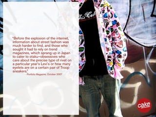 “Before the explosion of the internet,
information about street fashion was
much harder to find, and those who
sought it had to rely on trend
magazines, which sprang up in Japan
to cater to otaku—obsessives who
care about the precise type of rivet on
a particular year’s Levi’s or how many
eyelets are on a certain pair of Troop
sneakers.”
         Portfolio Magazine, October 2007
 