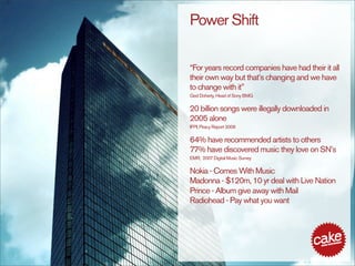 Power Shift

“For years record companies have had their it all
their own way but that’s changing and we have
to change with it”
Ged Doherty, Head of Sony BMG

20 billion songs were illegally downloaded in
2005 alone
IFPI, Piracy Report 2006

64% have recommended artists to others
77% have discovered music they love on SN’s
EMR, 2007 Digital Music Survey

Nokia - Comes With Music
Madonna - $120m, 10 yr deal with Live Nation
Prince - Album give away with Mail
Radiohead - Pay what you want
 