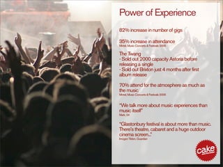Power of Experience
82% increase in number of gigs

35% increase in attendance
Mintel, Music Concerts & Festivals 2006

The Twang
- Sold out 2000 capacity Astoria before
releasing a single
- Sold out Brixton just 4 months after first
album release

70% attend for the atmosphere as much as
the music
Mintel, Music Concerts & Festivals 2006


“We talk more about music experiences than
music itself”
Mark, 24


“Glastonbury festival is about more than music.
There's theatre, cabaret and a huge outdoor
cinema screen... ”
Imogen Tilden, Guardian
 