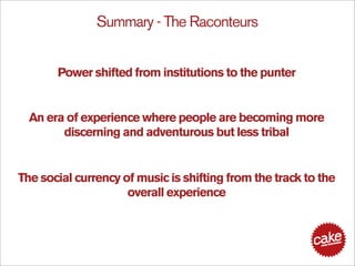 Summary - The Raconteurs


       Power shifted from institutions to the punter


  An era of experience where people are becoming more
        discerning and adventurous but less tribal


The social currency of music is shifting from the track to the
                     overall experience
 