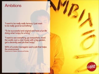 Ambitions


“I want to be really really famous, I just want
to be really good at something”

“To be successful and original and have a fun life
doing what I enjoy for a living”

“I want to see everything, go everywhere, travel
the world, own a nice house with a big garden,
get a decently paid job that I enjoy”

90% of London teenagers want a job that helps
the environment
Department for Children, Schools and Families
 