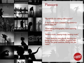 Passions


“My friends, I’m nothing without them”

“I don’t really have a passion, my passion is
just to enjoy life”

“I love taking photographs, I love capturing
moments”

“Making music, playing music, hearing music”

“Travel, exploring new places, learning new
things, good food and drink, laughing with
friends, the great outdoors, driving fast, live
music”
 