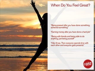 When Do You Feel Great?




“Being praised after you have done something,
achieved something”

“Earning money after you have done a hard job”

“Being with friends and being able to do
anything, just being yourself”

“I like Xmas. Then everyone spends time with
each other and everyone gets presents”
 