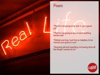 Fears



“That I’m not going to be able to get a good
job”

“That I’m not going to accomplish anything
before I die”

“Global warming, I just feel so helpless, to be
honest I just ignore it now”

“Growing old and regretting not having done all
the things I wanted to do”
 