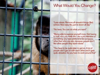 What Would You Change?


“Less stress. Remove all stressful things (like)
school. Nice easy life, just lie down all day”

“No laws. You can do what you want”

“Being able to express yourself more. Not having
to hide who you really are. Like a job interview or
something, you have pretend to be someone
other than who you are...because people don’t
like other people they want robots”

“You have to be quite plain to get on. A lot of
people don’t get on with each other and it gets
quite stressful. So you have to work around that”
 