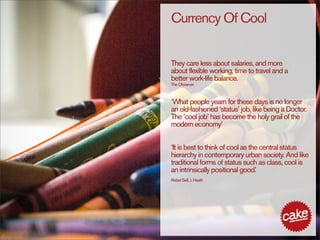 Currency Of Cool


They care less about salaries, and more
about flexible working, time to travel and a
better work-life balance.
The Observer



‘What people yearn for these days is no longer
an old-fashioned ‘status’ job, like being a Doctor.
The ‘cool job’ has become the holy grail of the
modern economy’


‘It is best to think of cool as the central status
hierarchy in contemporary urban society. And like
traditional forms of status such as class, cool is
an intrinsically positional good. ’
Rebel Sell, J. Heath
 