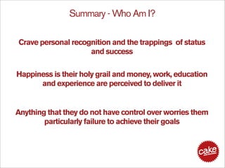 Summary - Who Am I?

Crave personal recognition and the trappings of status
                    and success

Happiness is their holy grail and money, work, education
      and experience are perceived to deliver it


Anything that they do not have control over worries them
        particularly failure to achieve their goals
 
