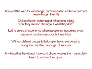 Adopted the web for knowledge, communication and entertainment
                     - everything in their life

          Cruise different cultures and references, taking
          what they like and filtering out what they don’t

  Led to an era of experience where people are becoming more
            discerning and adventurous but less tribal

     Without defined groups to belong to they crave personal
           recognition and the trappings of success

Anything that they do not have control over worries them particularly
                    failure to achieve their goals
 