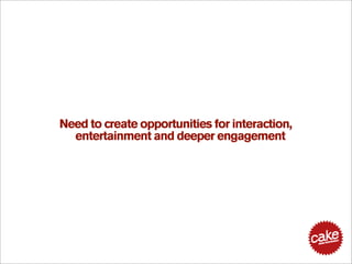 Need to create opportunities for interaction,
  entertainment and deeper engagement
 
