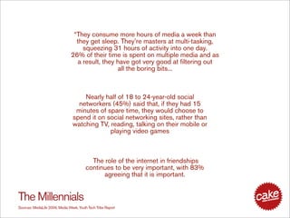 “They consume more hours of media a week than
                                  they get sleep. They’re masters at multi-tasking,
                                    squeezing 31 hours of activity into one day.
                                26% of their time is spent on multiple media and as
                                  a result, they have got very good at filtering out
                                                  all the boring bits...



                                     Nearly half of 18 to 24-year-old social
                                   networkers (45%) said that, if they had 15
                                  minutes of spare time, they would choose to
                                 spend it on social networking sites, rather than
                                 watching TV, reading, talking on their mobile or
                                              playing video games



                                           The role of the internet in friendships
                                         continues to be very important, with 83%
                                               agreeing that it is important.


The Millennials
Sources: MediaLife 2006, Media Week, Youth Tech Tribe Report
 