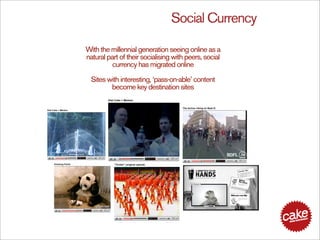 Social Currency

With the millennial generation seeing online as a
natural part of their socialising with peers, social
         currency has migrated online

  Sites with interesting, ‘pass-on-able’ content
         become key destination sites
 