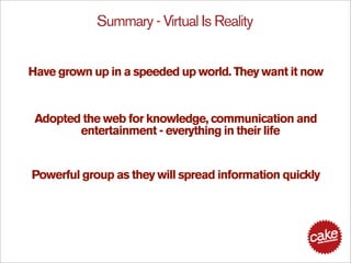 Summary - Virtual Is Reality


Have grown up in a speeded up world. They want it now


 Adopted the web for knowledge, communication and
        entertainment - everything in their life


Powerful group as they will spread information quickly
 