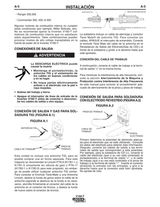 A-5                                             INSTALACIÓN                                                                     A-5
                                                                ADAPTADOR TIG                                  INICIO DE ROLDANA AISLANTE

 • Ranger 250,305

 • Commander 300, 400, & 500

Algunos motores de combustión interna no cumplen
                                                                 COMPUESTO DE RETENCIÓN     CABLE DE ALIMENTACIÓN DE LA ANTORCHA TIG CON
estas condiciones (por ejemplo, Miller Bobcats, etc).                                       CONECTOR DE GAS
No se recomienda operar la Invertec V160-T con
motores de combustión interna que no satisfacen                La soldadora incluye un cable de aterrizaje y conector
estos requerimientos. Tales combinaciones pueden               Twist Mate® de antorcha TIG. Para conectar los
provocar niveles de alto voltaje inaceptables en la            cables, APAGUE el interruptor de encendido. Conecte
fuente de poder de la Invertec V160-T.                         el enchufe Twist Mate del cable de la antorcha en el
                                                               Receptáculo de Salida del Electrodo/Gas de CD(-) al
CONEXIONES DE SALIDA                                           frente de la soldadora y gírelo a la derecha hasta que
                                                               esté apretado.
                       ADVERTENCIA
                                                               CONEXIÓN DEL CABLE DE TRABAJO
               La DESCARGA ELÉCTRICA puede
               causar la muerte                       A continuación, conecte el cable de trabajo a la termi-
                                                      nal de salida “+” en la misma forma.
               • Mantenga el portaelectrodo, la
                 antorcha TIG y el aislamiento de
                 los cables en buenas condiciones Para minimizar la interferencia de alta frecuencia, con-
                 y en su lugar.                       sulte la sección Aterrizamiento de la Máquina y
                                                      Protección contra Interferencia de Alta Frecuencia
               • No toque partes eléctricamente
                 activas o el electrodo con la piel o de este manual para conocer el procedimiento ade-
                 ropa mojadas.                        cuado de aterrizamiento de la pinza y pieza de trabajo.
• Aíslese del trabajo y tierra.
• Apague el interruptor de línea de entrada de la CONEXIÓN DE SALIDA PARA SOLDADURA
  Invertec V160-T antes de conectar o desconec-
  tar los cables de salida u otro equipo.         CON ELECTRODO REVESTIDO (FIGURA A.2)
------------------------------------------------------------                    FIGURA A.2
CONEXIÓN DE SALIDA Y GAS PARA SOL-                               PINZA DE TRABAJO
DADURA TIG (FIGURA A.1)
               FIGURA A.1

      ANTORCHA TIG                                              CABLE DE
                                                                TRABAJO
                                                                                                                  PORTA-
                                                                                                                  ELECTRODO
                                                               Primero determine la polaridad de electrodo adecua-
                                                               da para el electrodo que se está utilizando. Consulte
                                                               los datos del electrodo para obtener esta información.
                                            PINZA DE
                                            TRABAJO
                                                               Después, conecte los cables de salida a las termi-
CABLE DE TRABAJO
                                                               nales de salida que corresponden a esta polaridad.
                                                               Por ejemplo, para la soldadura de CD (+), conecte el
Esta unidad no incluye una antorcha TIG, pero es               cable del electrodo (que a su vez está conectado al
posible comprar una en forma separada. Para esta               portaelectrodo) a la terminal de salida “+”, y el cable
                                                               de trabajo (que a su vez está conectado a la pinza de
máquina se recomiendan la Lincoln PTA-9 (K1781-1 o             trabajo) a la terminal de salida “-”. Inserte el conector
K1781-3 únicamente sin válvula de gas) o PTA-17                alineando la entrada con las entradas, y gire a la
(K1782-1 o K1782-3) para este propósito; sin embar-            derecha hasta que la conexión esté bien apretada.
go se puede utilizar cualquier antorcha TIG similar.           No apriete de más.
Para conectar el Enchufe Twist-Mate a una Antorcha
Lincoln, deslice la funda de goma sobre el cable de la
antorcha (agrande la abertura de la funda si es nece-
sario), atornille firmemente el conector del cable de la
antorcha en el conector de bronce, y deslice la funda
de nuevo sobre el conector de bronce.

                                                          V160-T
 