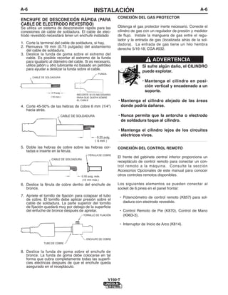 A-6                                                 INSTALACIÓN                                                      A-6
                                                                    CONEXIÓN DEL GAS PROTECTOR
ENCHUFE DE DESCONEXIÓN RÁPIDA (PARA
CABLE DE ELECTRODO REVESTIDO)                                       Obtenga el gas protector inerte necesario. Conecte el
Se utiliza un sistema de desconexión rápida para las
conexiones de cable de soldadura. El cable de elec-                 cilindro de gas con un regulador de presión y medidor
trodo revestido necesitará tener un enchufe instalado               de flujo. Instale la manguera de gas entre el regu-
                                                                    lador y la entrada de gas (localizada atrás de la sol-
1. Corte la terminal del cable de soldadura, si hay.                dadora). La entrada de gas tiene un hilo hembra
2. Remueva 19 mm (0.75 pulgada) del aislamiento
   del cable de soldadura.                                          derecho 5/16-18; CGA #032.
3. Deslice la funda de goma sobre el extremo del
   cable. Es posible recortar el extremo de la funda
   para igualarlo al diámetro del cable. Si es necesario,                                ADVERTENCIA
   utilice jabón u otro lubricante no basado en petróleo                           Si sufre algún daño, el CILINDRO
   para ayudar a deslizar la funda sobre el cable.
                                                                                   puede explotar.
                                                        FUNDA
       CABLE DE SOLDADURA
                                                                                   • Mantenga el cilindro en posi-
                                                                                     ción vertical y encadenado a un
                   0.75 pulg.
                                                                                     soporte.
                                        RECORTE SI ES NECESARIO
                   19 mm                PARA QUE QUEPA SOBRE
                                        EL CABLE                     • Mantenga el cilindro alejado de las áreas
4. Corte 45-50% de las hebras de cobre 6 mm (1/4”)                     donde podría dañarse.
   hacia atrás.
                                CABLE DE SOLDADURA                   • Nunca permita que la antorcha o electrodo
                                                                       de soldadura toque al cilindro.

                                                                     • Mantenga el cilindro lejos de los circuitos
                                                       0.25 pulg.
                                                                       eléctricos vivos.
                                                       6 mm          ___________________________________________
5. Doble las hebras de cobre sobre las hebras cor-                  CONEXIÓN DEL CONTROL REMOTO
   tadas e inserte en la férula.
                                                FÉRULA DE COBRE
                                                                    El frente del gabinete central inferior proporciona un
                   CABLE DE SOLDADURA
                                                                    receptáculo de control remoto para conectar un con-
                                                                    trol remoto a la máquina. Consulte la sección
                                                                    Accesorios Opcionales de este manual para conocer
                                           0.50 pulg. máx.          otros controles remotos disponibles.
                                           (12 mm máx.)
6. Deslice la férula de cobre dentro del enchufe de                 Los siguientes elementos se pueden conectar al
   bronce.                                                          socket de 6 pines en el panel frontal:
7. Apriete el tornillo de fijación para colapsar el tubo             • Potenciómetro de control remoto (K857) para sol-
   de cobre. El tornillo debe aplicar presión sobre el
   cable de soldadura. La parte superior del tornillo                  dadura con electrodo revestido.
   de fijación quedará muy por debajo de la superficie
   del enfuche de bronce después de apretar.                         • Control Remoto de Pie (K870), Control de Mano
                                            TORNILLO DE FIJACIÓN       (K963-3).

                                                                     • Interruptor de Inicio de Arco (K814).


                                              ENCHUFE DE COBRE
              TUBO DE COBRE


8. Deslice la funda de goma sobre el enchufe de
   bronce. La funda de goma debe colocarse en tal
   forma que cubra completamente todas las superfi-
   cies eléctricas después de que el enchufe queda
   asegurado en el receptáculo.


                                                                V160-T
 