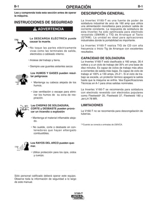 B-1                                          OPERACIÓN                                                      B-1
Lea y comprenda toda esta sección antes de operar        DESCRIPCIÓN GENERAL
la máquina.
                                                         La Invertec V160-T es una fuente de poder de
INSTRUCCIONES DE SEGURIDAD                               soldadura industrial de arco de 160 amp que utiliza
                                                         una alimentación monofásica para producir salida de
                    ADVERTENCIA                          corriente constante. La respuesta de soldadura de
                                                         esta Invertec ha sido optimizada para electrodo
                                                         revestido (SMAW) y TIG de Arranque al Tacto
            La DESCARGA ELÉCTRICA puede                  (GTAW). La unidad es ideal para aplicaciones
            causar la muerte.                            industriales donde la portabilidad es importante.

                                                         La Invertec V160-T realiza TIG de CD con alta
           • No toque las partes eléctricamente          frecuencia o Inicio Tig de Arranque con excelentes
             vivas como las terminales de salida,        resultados.
             electrodos o cableado interno.
                                                         CAPACIDAD DE SOLDADURA
           • Aíslese del trabajo y tierra.
                                                         La Invertec V160-T está clasificada a 160 amps, 26.4
                                                         voltios y a un ciclo de trabajo del 35% en una base de
           • Siempre use guantes aislantes secos
                                                         diez minutos. Es capaz de ciclos de trabajo más altos
             ________________________                    a corrientes de salida más bajas. Es capaz de ciclo de
             Los HUMOS Y GASES pueden resul-             trabajo al 100% a 130 amps, 25.2(1). Si el ciclo de tra-
             tar peligrosos                              bajo se excede, un protector térmico apagará la salida
                                                         hasta que la máquina se enfríe. Vea Especificaciones
             • Mantenga su cabeza alejada de los         Técnicas en A-1 para otras salidas nominales.
               humos.
                                                         La Invertec V160-T se recomienda para soldadura
             • Use ventilación o escape para elimi-      con electrodo revestido con electrodos populares
               nar los humos de su zona de res-          como Fleetweld® 35, Fleetweld 37, Fleetweld 180 y
               piración.                                 Jet-LH 78 MR.

             Las CHISPAS DE SOLDADURA,                   LIMITACIONES
             CORTE y DESBASTE pueden provo-
             car un incendio o explosión                 La V160-T no se recomienda para descongelación de
                                                         tuberías.
             • Mantenga el material inflamable aleja-
               do.
                                                         (1)Cuando   se conecta a entradas de 230VCA.
             • No suelde, corte o desbaste en con-
               tenedores que hayan albergado
               combustibles.


             Los RAYOS DEL ARCO pueden que-
             mar.

             • Utilice protección para los ojos, oídos
               y cuerpo.




____________________________________

Sólo personal calificado deberá operar este equipo.
Observe toda la información de seguridad a lo largo
de este manual.



                                                    V160-T
 