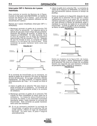 B-8                                                        OPERACIÓN                                                                   B-8

Interruptor DIP 4: Reinicio de 4 pasos                                    4. Libere el gatillo de la antorcha TIG. La corriente de
                                                                             salida de la máquina se APAGARÁ y la válvula de
Habilitado                                                                   gas permanecerá abierta durante el tiempo de
                                                                             postflujo.
Esto controla la función de Reinicio de 4 Pasos.
Cuando el interruptor está ENCENDIDO, se habilita la                           Como se muestra en la figura B.8, después de que
función de Reinicio de 4 Pasos. (Los controles                                 el gatillo de la antorcha TIG se oprime y libera
remotos de "pedal" nunca deberán utilizarse con las                            rápidamente como en el paso 3A, es posible
secuencias de 4 pasos.)                                                        mantener oprimido el gatillo de la antorcha TIG otra
                                                                               vez para terminar el tiempo de pendiente abajo y
Reinicio de 4 pasos Inhabilitado (Interruptor DIP 4 =                          mantener la corriente de salida en la corriente de
APAGADO)                                                                       Inicio/Cráter. Cuando el gatillo de la antorcha TIG
                                                                               se libera, la salida se APAGA e inicia el postflujo.
1. Mantenga oprimido el gatillo de la antorcha TIG                                                 FIGURA B.8
   para iniciar la secuencia. La máquina abrirá la
   válvula de gas para iniciar el flujo del gas protector.                                           (3A)	                     (4)
   Después del tiempo de preflujo, la salida de la                                 TORCH
                                                                                 BOTÓN DE
   máquina se ENCIENDE. En este momento, inicia                                  LA ANTORCHA
                                                                                  BUTTON
   el arco de acuerdo con el modo de soldadura
   seleccionado (TIG de Levante o TIG HF). Después
   de que ha iniciado el arco, la corriente de salida
   estará a la corriente de Inicio/Cráter. Esta
   condición se puede mantener tanto como sea
   necesario.                                                                     CORRIENTE
                                                                                  OUTPUT
                     FIGURA B.7                                                   DE SALIDA
                                                                                  CURRENT
               (1)         (2)             (3)            (4)
 BOTÓN DE
 LA ANTORCHA
                                                                                                                          POST-FLOW
                                                                                                                           POSTFLUJO


                                                                                                       --- GAS ENCENDIDO ---
                                                                                                           ––GAS 0N––
                                                                                       GAS
                                                                                       GAS

                                                                               Como se muestra en la figura B.9, de nuevo,
 CORRIENTE
 DE SALIDA
                                                                               después de oprimir y liberar rápidamente el gatillo
                                                                               de la antorcha TIG como en el paso 3A, es posible
                                                                               hacerlo una segunda vez para terminar el tiempo
                PREFLUJO                                 POSTFLUJO
                                                                               de pendiente abajo y detener la soldadura.
               POST-FLOW                                  POST-FLOW
                                                                                                 FIGURA B.9
                                      ––GAS ON––
                                 --- GAS ENCENDIDO ---
 GAS
                                                                                                             (3A)
                                                                                      BOTÓN DE
                                                                                          TORCH
                                                                                      LA ANTORCHA
                                                                                         BUTTON
Si la corriente de Inicio/Cráter no es necesaria, no
apriete el gatillo de la antorcha TIG como se describe
al inicio de este paso. En su lugar, oprímalo y libérelo
rápidamente. En esta condición, la máquina pasará
automáticamente del Paso 1 al 2 cuando se inicia el
arco.                                                                                  CORRIENTE
                                                                                       OUTPUT
                                                                                       DE SALIDA
                                                                                        CURRENT
2. Libere el gatillo de la antorcha TIG para iniciar la
   parte principal de la soldadura. La corriente de
   salida aumentará (pendiente arriba) a la corriente                                                                  POST-FLOW
                                                                                                                         POSTFLUJO
   de soldadura.
                                                                                                         --- GAS ENCENDIDO ---
                                                                                                                ––GAS ON––
                                                                                               GAS
                                                                                               GAS
3. Mantenga oprimido el gatillo de la antorcha TIG
   cuando se haya completado la mayor parte de la
   soldadura. La máquina ahora disminuirá la
   corriente de salida a una velocidad controlada
   (pendiente abajo), hasta alcanzar la corriente de
   Inicio/Cráter. Esta corriente se puede mantener
   tanto como sea necesario.

3A. Si no es necesario mantener la corriente de
    Inicio/Cráter, el gatillo de la antorcha TIG se
    puede oprimir y liberar en lugar de mantenerlo
    oprimido. En este caso, el paso 4 seguirá
    automáticamente.


                                                                      V160-T
 