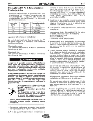 B-11                                                       OPERACIÓN                                                        B-11

Interruptores DIP 7 y 8: Temporizador de                                      corriente de salida de la máquina deberá fluir a
                                                                              través de un banco de carga o un arco TIG.
Pendiente Arriba                                                              Conecte el equipo necesario. En ambos casos,
                                                                              banco de carga o arco TIG, un gatillo deberá estar
 Controlan al temporizador de pendiente arriba para                           conectado a la máquina. Si se utiliza un banco de
 la soldadura TIG (utilizado únicamente en las                                carga, deberá configurarse para 160A y
 máquinas tipo "T"). La siguiente tabla muestra las                           aproximadamente 25V.
 configuraciones del Interruptor DIP y el tiempo de
 pendiente seleccionado.                                                  3. Asegúrese de que todas las conexiones eléctricas
                                                                             estén libres de contacto con otras partes de la
  Interruptor           Interruptor         Tiempo Pendiente                 máquina. Reconecte de nuevo el gabinete si es
     DIP 7                 DIP 8                  Arriba                     necesario. ENCIENDA la máquina.
     ON                     ON               0.1 segundos
                                                                          4. En el panel de control de la máquina, seleccione
     OFF                    OFF              0.5 segundos                    los siguiente:
     ON                     OFF              1 segundo
     OFF                    ON               4 segundos                    • Interruptor de Modo: TIG de LEVANTE (No utilice
                                                                             el TIG HF o dañara al equipo de medición.)
                                                                           • Modo de Gatillo: 4 Pasos
Ajuste de la Corriente de Inicio/Cráter                                    • Pulsación: APAGADA
                                                                           • Corriente de Salida: Máximo (160A)
La corriente de inicio/cráter de una máquina tipo "T"
se puede cambiar si es necesario. Los valores se                          5. Active el gatillo de la máquina para lograr la parte
establecen de fábrica.                                                       de corriente de inicio o cráter de la secuencia de
                                                                             soldadura. Si necesita mayor información, consulte
Máquinas Europeas:                                                           las secuencias de gatillo que se explican
20% (corriente de soldadura de 160A = corriente de                           anteriormente.
inicio/cráter de 32A)
                                                                          6. En esta condición, mida la corriente de soldadura
Máquinas E.U.A.:                                                             de la máquina y ajuste la corriente de inicio/cráter
10% (corriente de soldadura de 160A = corriente de                           si es necesario. El cortador de calibración para la
inicio/cráter de 16A)                                                        corriente de inicio/cráter se localiza en el lado
                                                                             izquierdo de la máquina (visto desde el frente) en la
                                                                             tarjeta de pantalla. El orificio de acceso de este
                           ADVERTENCIA                                       cortador es el más alto en la tarjeta de pantalla. (No
                                                                             ajuste el cortador inferior en la tarjeta de pantalla;
Asegúrese de que sólo personal calificado lleve a                            es la calibración de la corriente de salida.)
cabo todos los procedimientos de instalación,
operación, mantenimiento y reparación. Lincoln                                La corriente de salida está establecida en 160A,
Electric no es responsable de los daños causados                              por lo tanto, la calibración de la corriente de
por una instalación inadecuada, cuidado                                       inicio/cráter será un porcentaje de esta
inapropiado u operación anormal.                                              configuración de 160A. Utilice la siguiente
                                                                              ecuación para determinar la calibración de
Este procedimiento de ajuste sólo deberá ser                                  corriente de inicio/cráter deseada:
realizado por técnicos de servicio capacitados de
Lincoln. La máquina operará con la cubierta                                   Porcentaje de corriente de inicio/cráter deseada
removida donde es posible entrar en contacto con                              multiplicado por 160 = corriente de calibración.
los altos voltajes.        Lea las siguientes
instrucciones en su totalidad antes de iniciar el                             Por ejemplo, para calibrar la máquina para 15% de
procedimiento.                                                                corriente de inicio/cráter, multiplique esto por 160
                                                                              para obtener la corriente de la calibración (0.15 x
                LA DESCARGA ELÉCTRICA PUEDE                                   160 = 24).
                CAUSAR LA MUERTE:
                • El equipo de soldadura genera altos                      7. Libere el gatillo para apagar la salida de la
                  voltajes.                                                   máquina. APAGUE la máquina y desconéctela de
                • No toque las partes vivas de la                             la fuente de entrada. Vuelva a ensamblar la
                  máquina, electrodo, pinza de trabajo                        máquina asegurándose de que el cable de
                  o piezas de trabajo conectadas                              aterrizamiento a la cubierta esté conectado.
                  cuando el equipo está encendido.

 • Aíslese de las conexiones eléctricas vivas, el
   electrodo, pinza de trabajo y piezas de trabajo
   conectadas.
-----------------------------------------------------------------------

1. Remueva el gabinete de la máquina para acceder
   las Tarjetas de Circuito Impreso al frente del mismo.

2. A fin de ajustar la corriente de inicio/cráter, la
                                                                     V160-T
 