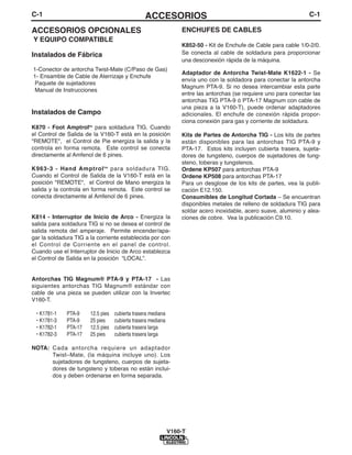 C-1                                              ACCESORIOS                                                        C-1

ACCESORIOS OPCIONALES                                             ENCHUFES DE CABLES
Y EQUIPO COMPATIBLE
                                                                  K852-50 - Kit de Enchufe de Cable para cable 1/0-2/0.
Instalados de Fábrica                                             Se conecta al cable de soldadura para proporcionar
                                                                  una desconexión rápida de la máquina.
1-Conector de antorcha Twist-Mate (C/Paso de Gas)
                                                                  Adaptador de Antorcha Twist-Mate K1622-1 - Se
1- Ensamble de Cable de Aterrizaje y Enchufe
                                                                  envía uno con la soldadora para conectar la antorcha
 Paquete de sujetadores
                                                                  Magnum PTA-9. Si no desea intercambiar esta parte
 Manual de Instrucciones
                                                                  entre las antorchas (se requiere uno para conectar las
                                                                  antorchas TIG PTA-9 ó PTA-17 Magnum con cable de
                                                                  una pieza a la V160-T), puede ordenar adaptadores
Instalados de Campo                                               adicionales. El enchufe de conexión rápida propor-
                                                                  ciona conexión para gas y corriente de soldadura.
K870 - Foot Amptroltm para soldadura TIG. Cuando
el Control de Salida de la V160-T está en la posición             Kits de Partes de Antorcha TIG - Los kits de partes
"REMOTE", el Control de Pie energiza la salida y la               están disponibles para las antorchas TIG PTA-9 y
controla en forma remota. Este control se conecta                 PTA-17. Estos kits incluyen cubierta trasera, sujeta-
directamente al Amfenol de 6 pines.                               dores de tungsteno, cuerpos de sujetadores de tung-
                                                                  steno, toberas y tungstenos.
K963-3 - Hand Amptrol tm para soldadura TIG.                      Ordene KP507 para antorchas PTA-9
Cuando el Control de Salida de la V160-T está en la               Ordene KP508 para antorchas PTA-17
posición "REMOTE", el Control de Mano energiza la                 Para un desglose de los kits de partes, vea la publi-
salida y la controla en forma remota. Este control se             cación E12.150.
conecta directamente al Amfenol de 6 pines.                       Consumibles de Longitud Cortada – Se encuentran
                                                                  disponibles metales de relleno de soldadura TIG para
                                                                  soldar acero inoxidable, acero suave, aluminio y alea-
K814 - Interruptor de Inicio de Arco - Energiza la                ciones de cobre. Vea la publicación C9.10.
salida para soldadura TIG si no se desea el control de
salida remota del amperaje. Permite encender/apa-
gar la soldadura TIG a la corriente establecida por con
el Control de Corriente en el panel de control.
Cuando use el Interruptor de Inicio de Arco establezca
el Control de Salida en la posición “LOCAL”.


Antorchas TIG Magnum® PTA-9 y PTA-17 - Las
siguientes antorchas TIG Magnum® estándar con
cable de una pieza se pueden utilizar con la Invertec
V160-T.

 • K1781-1   PTA-9     12.5 pies   cubierta trasera mediana
 • K1781-3   PTA-9     25 pies     cubierta trasera mediana
 • K1782-1   PTA-17    12.5 pies   cubierta trasera larga
 • K1782-3   PTA-17    25 pies     cubierta trasera larga

NOTA: Cada antorcha requiere un adaptador
      Twist–Mate, (la máquina incluye uno). Los
      sujetadores de tungsteno, cuerpos de sujeta-
      dores de tungsteno y toberas no están inclui-
      dos y deben ordenarse en forma separada.




                                                              V160-T
 