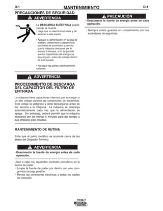 D-1                                                    MANTENIMIENTO                                                                           D-1
PRECAUCIONES DE SEGURIDAD
        ADVERTENCIA                                                                                    PRECAUCIÓN
                                                                               • Desconecte la fuente de energía antes de cada
                        La DESCARGA ELÉCTRICA puede                              operación.
                        causar la muerte.                                     ------------------------------------------------------------------------
                        • Haga que un electricista instale y dé                 • Siempre utilice guantes en cumplimiento con los
                          servicio a este equipo.                                 estándares de seguridad.

                        • Apague la alimentación en la caja de
                          fusibles, desconecte o desenchufe
                          las líneas de suministro y permita
                          que la máquina descanse por lo
                          menos 5 minutos, a fin de permitir
                          que los capacitores de energía se
                          descarguen, antes de trabajar dentro
                          de este equipo.

                        • No toque las partes eléctricamente
                        calientes.
----------------------------------------------------------------------

                     ADVERTENCIA

PROCEDIMIENTO DE DESCARGA
DEL CAPACITOR DEL FILTRO DE
ENTRADA
La máquina tiene capacitores internos que se cargan a
un alto voltaje durante las condiciones de encendido.
Este voltaje es peligroso y debe descargarse antes de
dar servicio a la máquina. La máquina se descarga
automáticamente cada vez que la alimentación se
apaga. Sin embargo, deberá permitir que la máquina
descanse por los menos 5 minutos para dar tiempo a
que empiece este proceso.
------------------------------------------------------------------------

MANTENIMIENTO DE RUTINA

Evite que el polvo metálico se acumule cerca de las
aletas del Disipador Térmico.


                      ADVERTENCIA
 •Desconecte la fuente de energía antes de cada
  operación.
------------------------------------------------------------------------
Lleve a cabo los siguientes controles periodicos en la
fuente de poder:
 • Limpie la fuente de poder por dentro con aire com-
   primido de baja presión.
 • Revise las conexiones eléctricas y todos los cables
   de conexión.




                                                                         V160-T
 