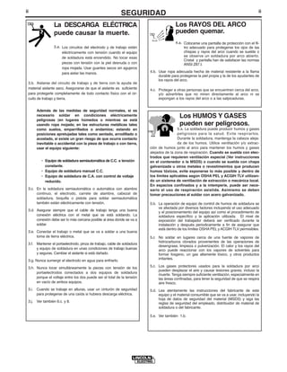 ii                                                                                                                                          ii
                                                            SEGURIDAD
                 La DESCARGA ELÉCTRICA                                                  Los RAYOS DEL ARCO
                 puede causar la muerte.                                                pueden quemar.
                                                                                        4.a. Colocarse una pantalla de protección con el fil-
                 3.a. Los circuitos del electrodo y de trabajo están                         tro adecuado para protegerse los ojos de las
                      eléctricamente con tensión cuando el equipo                            chispas y rayos del arco cuando se suelde o
                      de soldadura está encendido. No tocar esas                             se observe un soldadura por arco abierto.
                                                                                             Cristal y pantalla han de satisfacer las normas
                      piezas con tensión con la piel desnuda o con                           ANSI Z87.I.
                      ropa mojada. Usar guantes secos sin agujeros
                      para aislar las manos.                             4.b. Usar ropa adecuada hecha de material resistente a la flama
                                                                              durable para protegerse la piel propia y la de los ayudantes de
                                                                              los rayos del arco.
 3.b. Aislarse del circuito de trabajo y de tierra con la ayuda de
 material aislante seco. Asegurarse de que el aislante es suficiente     4.c. Proteger a otras personas que se encuentren cerca del arco,
 para protegerle completamente de todo contacto físico con el cir-            y/o advertirles que no miren directamente al arco ni se
 cuito de trabajo y tierra.                                                   expongan a los rayos del arco o a las salpicaduras.


      Además de las medidas de seguridad normales, si es
      necesario soldar en condiciones eléctricamente                                       Los HUMOS Y GASES
      peligrosas (en lugares húmedos o mientras se está
      usando ropa mojada; en las estructuras metálicas tales                               pueden ser peligrosos.
      como suelos, emparrillados o andamios; estando en                                   5.a. La soldadura puede producir humos y gases
      posiciones apretujadas tales como sentado, arrodillado o                            peligrosos para la salud. Evite respirarlos.
      acostado, si existe un gran riesgo de que ocurra contacto                           Durante la soldadura, mantenga la cabeza aleja-
      inevitable o accidental con la pieza de trabajo o con tierra,                       da de los humos. Utilice ventilación y/o extrac-
      usar el equipo siguiente:                                          ción de humos junto al arco para mantener los humos y gases
                                                                         alejados de la zona de respiración. Cuando se suelda con elec-
                                                                         trodos que requieren ventilación especial (Ver instrucciones
         • Equipo de soldadura semiautomática de C.C. a tensión          en el contenedor o la MSDS) o cuando se suelda con chapa
           constante.                                                    galvanizada u otros metales o revestimeintos que producen
         • Equipo de soldadura manual C.C.                               humos tóxicos, evite exponerse lo más posible y dentro de
         • Equipo de soldadura de C.A. con control de voltaje            los límites aplicables según OSHA PEL y ACGIH TLV utilizan-
           reducido.                                                     do un sistema de ventilación de extracción o mecánica local.
                                                                         En espacios confinados y a la intemperie, puede ser nece-
 3.c. En la soldadura semiautomática o automática con alambre            sario el uso de respiración asistida. Asimismo se deben
      continuo, el electrodo, carrete de alambre, cabezal de             tomar precauciones al soldar con acero galvanizado.
      soldadura, boquilla o pistola para soldar semiautomática
      también están eléctricamente con tensión.                          5.b. La operación de equipo de control de humos de soldadura se
                                                                              ve afectada por diversos factores incluyendo el uso adecuado
 3.d. Asegurar siempre que el cable de trabajo tenga una buena                y el posicionamiento del equipo así como el procedimiento de
      conexión eléctrica con el metal que se está soldando. La                soldadura específico y la aplicación utilizada. El nivel de
      conexión debe ser lo más cercana posible al área donde se va a          exposición del trabajador deberá ser verificado durante la
      soldar.                                                                 instalación y después periodicamente a fin de asegurar que
                                                                              está dentro de los límites OSHA PEL y ACGIH TLV permisibles.
 3.e. Conectar el trabajo o metal que se va a soldar a una buena
      toma de tierra eléctrica.                                          5.c No soldar en lugares cerca de una fuente de vapores de
                                                                             hidrocarburos clorados provenientes de las operaciones de
 3.f. Mantener el portaelectrodo, pinza de trabajo, cable de soldadura
                                                                             desengrase, limpieza o pulverización. El calor y los rayos del
      y equipo de soldadura en unas condiciones de trabajo buenas            arco puede reaccionar con los vapores de solventes para
      y seguras. Cambiar el aislante si está dañado.                         formar fosgeno, un gas altamente tóxico, y otros productos
                                                                             irritantes.
 3.g. Nunca sumergir el electrodo en agua para enfriarlo.
 3.h. Nunca tocar simultáneamente la piezas con tensión de los           5.c. Los gases protectores usados para la soldadura por arco
                                                                              pueden desplazar el aire y causar lesiones graves, incluso la
      portaelectrodos conectados a dos equipos de soldadura
                                                                              muerte. Tenga siempre suficiente ventilación, especialmente en
      porque el voltaje entre los dos puede ser el total de la tensión        las áreas confinadas, para tener la seguridad de que se respira
      en vacío de ambos equipos.                                              aire fresco.
 3.i. Cuando se trabaje en alturas, usar un cinturón de seguridad        5.d. Lea atentamente las instrucciones del fabricante de este
      para protegerse de una caída si hubiera descarga eléctrica.             equipo y el material consumible que se va a usar, incluyendo la
                                                                              hoja de datos de seguridad del material (MSDS) y siga las
 3.j. Ver también 6.c. y 8.                                                   reglas de seguridad del empleado, distribuidor de material de
                                                                              soldadura o del fabricante.

                                                                         5.e. Ver también 1.b.
 