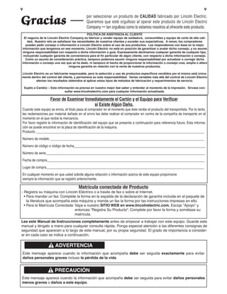 v                                                                                                                                v
                                               por seleccionar un producto de CALIDAD fabricado por Lincoln Electric.
Gracias                                        Queremos que esté orgulloso al operar este producto de Lincoln Electric
                                               Company ••• tan orgulloso como lo estamos nosotros al ofrecerle este producto.
                                              POLÍTICA DE ASISTENCIA AL CLIENTE
  El negocio de la Lincoln Electric Company es fabricar y vender equipo de soldadura, consumibles y equipo de corte de alta cali-
    dad, Nuestro reto es satisfacer las necesidades de nuestros clientes y exceder sus expectativas. A veces, los compradores
   pueden pedir consejo o información a Lincoln Electric sobre el uso de sus productos. Les respondemos con base en la mejor
información que tengamos en ese momento. Lincoln Electric no está en posición de garantizar o avalar dicho consejo, y no asume
 ninguna responsabilidad con respecto a dicha información o guía. Expresamente declinamos cualquier garantía de cualquier tipo,
 incluyendo cualquier garantía de conveniencia para el fin particular de algún cliente, con respecto a dicha información o consejo.
   Como un asunto de consideración práctica, tampoco podemos asumir ninguna responsabilidad por actualizar o corregir dicha
información o consejo una vez que se ha dado, ni tampoco el hecho de proporcionar la información o consejo crea, amplía o altera
                                  ninguna garantía en relación con la venta de nuestros productos.

Lincoln Electric es un fabricante responsable, pero la selección y uso de productos específicos vendidos por el mismo está única-
mente dentro del control del cliente, y permanece su sola responsabilidad. Varias variables más allá del control de Lincoln Electric
         afectan los resultados obtenidos al aplicar estos tipos de métodos de fabricación y requerimientos de servicio.

    Sujeto a Cambio – Esta información es precisa en nuestro mejor leal saber y entender al momento de la impresión. Sírvase con-
                                sultar www.lincolnelectric.com para cualquier información actualizada.

                      Favor de Examinar Inmediatamente el Cartón y el Equipo para Verificar
                                            si Existe Algún Daño.
Cuando este equipo se envía, el título pasa al comprador en el momento que éste recibe el producto del transportista. Por lo tanto,
las reclamaciones por material dañado en el envío las debe realizar el comprador en contra de la compañía de transporte en el
momento en el que recibe la mercancía.
Por favor registre la información de identificación del equipo que se presenta a continuación para referencia futura. Esta informa-
ción se puede encontrar en la placa de identificación de la máquina.
Producto ________________________________________________________________________________________________
Número de modelo ________________________________________________________________________________________
Número de código o código de fecha___________________________________________________________________________
Número de serie___________________________________________________________________________________________
Fecha de compra__________________________________________________________________________________________
Lugar de compra__________________________________________________________________________________________
En cualquier momento en que usted solicite alguna refacción o información acerca de este equipo proporcione
siempre la información que se registró anteriormente.

                                         Matrícula conectada de Producto
- Registra su máquina con Lincoln Eléctrico o a través de fax o sobre el Internet.
  • Para mandar un fax: Complete la forma en la espalda de la declaración de garantía incluida en el paquete de
    la literatura que acompaña esta máquina y manda un fax la forma por las instrucciones impresas en ello.
  • Para la Matrícula Conectada: Vaya a nuestro SITIO WEB en www.lincolnelectric.com. Escoja "Apoyo" y
                                 entonces "Registra Su Producto". Complete por favor la forma y sométase su
                                 matrícula.
Lea este Manual de Instrucciones completamente antes de empezar a trabajar con este equipo. Guarde este
manual y téngalo a mano para cualquier consulta rápida. Ponga especial atención a las diferentes consignas de
seguridad que aparecen a lo largo de este manual, por su propia seguridad. El grado de importancia a consider-
ar en cada caso se indica a continuación.

                         ADVERTENCIA
Este mensaje aparece cuando la información que acompaña debe ser seguida exactamente para evitar
daños personales graves incluso la pérdida de la vida.


                         PRECAUCIÓN
Este mensaje aparece cuando la información que acompaña debe ser seguida para evitar daños personales
menos graves o daños a este equipo.
 