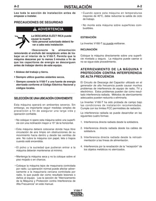 A-2                                              INSTALACIÓN                                                      A-2

Lea toda la sección de instalación antes de                    • Cuando opere esta máquina en temperaturas
empezar a instalar.                                              mayores de 40°C, debe reducirse la salida de ciclo
                                                                 de trabajo.
PRECAUCIONES DE SEGURIDAD
                                                               • No monte esta máquina sobre superficies com-
                                                                 bustibles.
                       ADVERTENCIA
                La DESCARGA ELÉCT RICA puede
                                                               ESTIBACIÓN
                causar la muerte
                • Sólo personal autorizado deberá lle-
                  var a cabo esta instalación                  La Invertec V160-T no puede estibarse.

              • Desconecte      la   alimentación              INCLINACIÓN
removiendo el enchufe del receptáculo antes de tra-
bajar en el interior de la V160-T. Permita que la              Coloque la máquina directamente sobre una superfi-
máquina descanse por lo menos 5 minutos a fin de               cie nivelada y segura. La máquina puede caerse si
que los capacitores de energía se descarguen                   no se sigue este procedimiento.
antes de trabajar dentro de este equipo.
                                                               ATERRIZAMIENTO DE LA MÁQUINA Y
• Aíslese del trabajo y tierra.                                PROTECCIÓN CONTRA INTERFERENCIA
• Siempre utilice guantes aislantes secos.                     DE ALTA FRECUENCIA
• Siempre conecte la V160-T a una fuente de energía            El Circuito de Descarga del Capacitor utilizado en el
  aterrizada conforme al Código Eléctrico Nacional y           generador de alta frecuencia puede causar muchos
  códigos locales.                                             problemas de interferencia de equipo de radio, TV y
                                                               electrónico. Estos problemas pueden dar como resul-
------------------------------------------------------------   tado interferencia radiada. Métodos de aterrizamiento
SELECCIÓN DE UNA UBICACIÓN CONVENIENTE                         adecuados pueden reducirla o eliminarla.
                                                               La Invertec V160-T ha sido probada de campo bajo
Esta máquina operará en ambientes severos. Sin                 las condiciones de instalación recomendadas.
embargo, es importante seguir medidas simples de               Cumple con los límites FCC permisibles de radiación.
prevención a fin de asegurar una larga vida y
operación confiable.                                           La interferencia radiada se puede desarrollar en las
                                                               siguientes cuatro formas:
• No coloque ni opere esta máquina sobre una superfi-
  cie con una inclinación mayor a 15° de la horizontal.        1. Interferencia directa radiada desde la soldadora.

• Esta máquina deberá colocarse donde haya libre               2. Interferencia directa radiada desde los cables de
  circulación de aire limpio sin obstrucciones de su              soldadura.
  movimiento hacia dentro y desde las ventilas de
  aire. No cubra la máquina con papel, tela o trapos           3. Interferencia directa radiada desde la retroali-
  cuando esté encendida.                                          mentación a las líneas de alimentación.

• El polvo y la suciedad que pudieran entrar a la              4. Interferencia por la reradiación de la “recepción” de
  máquina deberán mantenerse al mínimo.                           los objetos metálicos no aterrizados.

• Mantenga la máquina seca y no la coloque sobre el
  piso mojado o en charcos.

• Coloque la máquina lejos de maquinaria controlada
  por radio. La operación normal puede afectar adver-
  samente a la maquinaria cercana controlada por
  radio, lo que puede dar como resultado lesiones o
  daños al equipo. Lea la sección de “Aterrizamiento
  de la Máquina y Protección contra Interferencia de
  Alta Frecuencia” en este manual.

                                                          V160-T
 