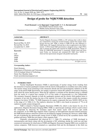 International Journal of Electrical and Computer Engineering (IJECE)
Vol. 10, No. 4, August 2020, pp. 3468~3475
ISSN: 2088-8708, DOI: 10.11591/ijece.v10i4.pp3468-3475  3468
Journal homepage: http://ijece.iaescore.com/index.php/IJECE
Design of probe for NQR/NMR detection
Preeti Hemnani1
, A. K. Rajarajan2
, Gopal Joshi3
, S. V. G. Ravindranath4
1
Homi Bhabha National Institute, India
2,3,4
Bhabha Atomic Research Centre, India
1
Department of Electronics and Telecommunication Engineering, S.I.E.S Graduate School of Technology, India
Article Info ABSTRACT
Article history:
Received May 10, 2019
Revised Dec 16, 2019
Accepted Jan 11, 2020
Nuclear Magnetic Resonance (NMR) is a RF technique that is able to detect
any compound by sensing the excited resonance signals from atomic nuclei
having non-zero spin. NQR is similar to NMR but the only difference is
NMR needs a DC magnetic field and due to this its application in the field is
limited. A FPGA based NQR spectrometer is designed using a single FPGA
chip to perform the digital tasks required for NQR spectrometer. Design of
Probe for NMR/NQR spectrometer is researched. Parallel tuned and series
tuned Probes are discussed and simulated.14N NQR from NaNO2 is
observed from spectrometer designed with parallel tuned probe.
Keywords:
Coil
FPGA
NMR
NQR
Probe
Copyright © 2020Institute of Advanced Engineering and Science.
All rights reserved.
Corresponding Author:
Preeti Hemnani,
Department of Electronics and Telecommunication Engineering,
S.I.E.S Graduate School of Technology,
Nerul, Navi Mumbai, India.
Email: preetiahemnani@gmail.com
1. INTRODUCTION
Nuclear Quadrupole Resonance (NQR) is spectroscopy of nuclear energy levels resulting from
the interaction of nuclear quadrupole moment with the electric field gradient in crystalline (non-cubic) solids.
The nuclear energy levels pertaining to this interaction absorb and emit electromagnetic radiation in the RF
range. In the pulsed NQR spectrometer, the sample is exposed to intense RF radiation of resonance frequency
from which the nuclei absorb power. When the RF radiation is switched off the absorbed energy is radiated
from the nuclei in a typical time constant (T2*) of few tenths of microseconds to a few milliseconds.
The resonance frequency depends on both the quadrupole moment and the electric field gradient hence is
a property of not only the nucleus but also of the material. For most of the organic crystals the resonance
frequency lies below 10 MHz. 14
N NQR frequencies for organic compounds like urea, NaNO2, RDX etc lies
in the range of 1-5 MHz [1-3]. The explosive detection via NQR is also based on presence of 14
N as all
explosives usually contain nitrogen [4].
NQR is related to Nuclear magnetic Resonance (NMR) [5], which is also known by one of its
applications, Magnetic Resonance Imaging (MRI). NMR is a spectroscopic technique which is used to detect
the compounds by observing the resonance signal from atomic nuclei with non-zero spin inside
the compound. As for NMR large magnetic field is required, its field application becomes limited and hence
the NMR-based explosive detection systems are developed for luggage screening [6]. However, unlike NMR,
the job of producing the spectroscopic energy levels in NQR is carried out by the crystalline electric field
gradient and hence, NQR does not require a static magnetic field.
Originally conceptualized and observed by I. I. Rabi [7], technology of NMR developed in
instrumentation and theory along with the development of RF technology during the world war and later
commercial instruments for observation of NMR and Magnetic Resonance Imaging (MRI) were available for
various companies. NQR however remained as a specialized field and the development in this field was
 