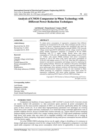 International Journal of Electrical and Computer Engineering (IJECE)
Vol. 8, No. 6, December 2018, pp. 4922~4931
ISSN: 2088-8708, DOI: 10.11591/ijece.v8i6.pp4922-4931  4922
Journal homepage: http://iaescore.com/journals/index.php/IJECE
Analysis of CMOS Comparator in 90nm Technology with
Different Power Reduction Techniques
Anil Khatak1
, Manoj Kumar2
, Sanjeev Dhull3
1
Department of Biomedical Engineering, GJUS&T, India
2
USICT, Guru Gobind Singh Indraprastha University, India
3
Department of ECE, GJUS&T, HISAR, India
Article Info ABSTRACT
Article history:
Received Jan 26, 2018
Revised Jun 17, 2018
Accepted Jul 22, 2018
To reduce power consumption of regenerative comparator three different
techniques are incorporated in this work. These techniques provide a way to
achieve low power consumption through their mechanism that alters the
operation of the circuit. These techniques are pseudo NMOS, CVSL (cascode
voltage switch logic)/DCVS (differential cascode voltage switch) & power
gating. Initially regenerative comparator is simulated at 90 nm CMOS
technology with 0.7 V supply voltage. Results shows total power
consumption of 15.02 µW with considerably large leakage current of 52.03
nA. Further, with pseudo NMOS technique total power consumption
increases to 126.53 µW while CVSL shows total power consumption of
18.94 µW with leakage current of 1270.13 nA. More then 90% reduction is
attained in total power consumption and leakage current by employing the
power gating technique. Moreover, the variations in the power consumption
with temperature is also recorded for all three reported techniques where
power gating again show optimum variations with least power consumption.
Four more conventional comparator circuits are also simulated in 90nm
CMOS technology for comparison. Comparison shows better results for
regenerative comparator with power gating technique. Simulations are
executed by employing SPICE based on 90 nm CMOS technology.
Keyword:
Cascode
Cascode voltage switch logic
(CVSL)
Current drawn (CD)
Power consumption (PC)
Pseudo
Regenerative
Ultra deep submicron (UDSM)
Copyright © 2018 Institute of Advanced Engineering and Science.
All rights reserved.
Corresponding Author:
Anil Khatak,
Department of BME,
GJUS&T, HISAR,
Haryana, India.
Email: khatak10anil@gmail.com
1. INTRODUCTION
Comparators are backbone of many imperative ADC’s & DAC’s circuits [1]-[3]. Converter circuits
are mainly studied with parameters i.e. data conversion speed, precision & power consumption [4].
Comaprators are the most essential component of ADC’s as its precision significantly defines the working
genre of these circuits [5]. As to attain these high-performance parameters new techniques are evolving
which led to more complex and heavy architectures. It is found that energy-controlled applications such as
portable cellphone devices, devices in health field, wireless networks, etc., require effective power managing
analog-to-digital converters (ADCs) for a longer working extent [6], [7]. High speed comparators consume
high power with greater chip area which led to degraded reliability with increased cost of cooling &
packaging [8]. Hence, designing a high-speed comparator having small power consumption becomes difficult
with least power supply.
As in the UDSM CMOS technology device size & supply voltage is dwindling so it is strenuous to
design a high-speed comparator circuit for low voltages levels [9]-[11]. Regenerative comparator is very high
speed stable comparator with large power consumption which restrict its applicability in nano electronics
 