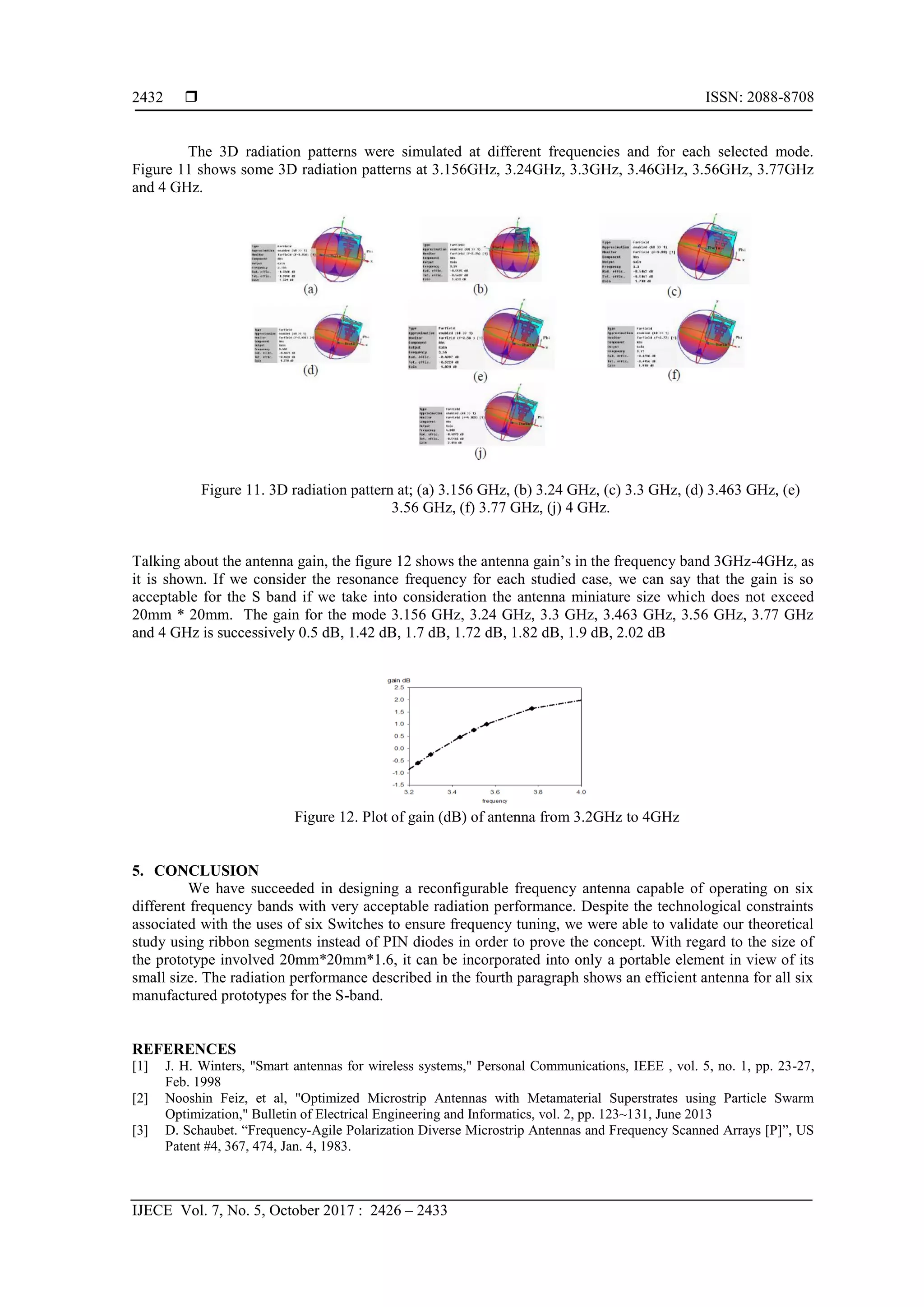  ISSN: 2088-8708
IJECE Vol. 7, No. 5, October 2017 : 2426 – 2433
2432
The 3D radiation patterns were simulated at different frequencies and for each selected mode.
Figure 11 shows some 3D radiation patterns at 3.156GHz, 3.24GHz, 3.3GHz, 3.46GHz, 3.56GHz, 3.77GHz
and 4 GHz.
Figure 11. 3D radiation pattern at; (a) 3.156 GHz, (b) 3.24 GHz, (c) 3.3 GHz, (d) 3.463 GHz, (e)
3.56 GHz, (f) 3.77 GHz, (j) 4 GHz.
Talking about the antenna gain, the figure 12 shows the antenna gain’s in the frequency band 3GHz-4GHz, as
it is shown. If we consider the resonance frequency for each studied case, we can say that the gain is so
acceptable for the S band if we take into consideration the antenna miniature size which does not exceed
20mm * 20mm. The gain for the mode 3.156 GHz, 3.24 GHz, 3.3 GHz, 3.463 GHz, 3.56 GHz, 3.77 GHz
and 4 GHz is successively 0.5 dB, 1.42 dB, 1.7 dB, 1.72 dB, 1.82 dB, 1.9 dB, 2.02 dB
Figure 12. Plot of gain (dB) of antenna from 3.2GHz to 4GHz
5. CONCLUSION
We have succeeded in designing a reconfigurable frequency antenna capable of operating on six
different frequency bands with very acceptable radiation performance. Despite the technological constraints
associated with the uses of six Switches to ensure frequency tuning, we were able to validate our theoretical
study using ribbon segments instead of PIN diodes in order to prove the concept. With regard to the size of
the prototype involved 20mm*20mm*1.6, it can be incorporated into only a portable element in view of its
small size. The radiation performance described in the fourth paragraph shows an efficient antenna for all six
manufactured prototypes for the S-band.
REFERENCES
[1] J. H. Winters, "Smart antennas for wireless systems," Personal Communications, IEEE , vol. 5, no. 1, pp. 23-27,
Feb. 1998
[2] Nooshin Feiz, et al, "Optimized Microstrip Antennas with Metamaterial Superstrates using Particle Swarm
Optimization," Bulletin of Electrical Engineering and Informatics, vol. 2, pp. 123~131, June 2013
[3] D. Schaubet. “Frequency-Agile Polarization Diverse Microstrip Antennas and Frequency Scanned Arrays [P]”, US
Patent #4, 367, 474, Jan. 4, 1983.
 