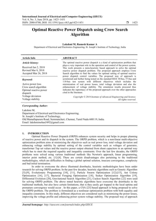 International Journal of Electrical and Computer Engineering (IJECE)
Vol. 8, No. 3, June 2018, pp. 1423~1431
ISSN: 2088-8708, DOI: 10.11591/ijece.v8i3.pp1423-1431  1423
Journal homepage: http://iaescore.com/journals/index.php/IJECE
Optimal Reactive Power Dispatch using Crow Search
Algorithm
Lakshmi M, Ramesh Kumar A
Department of Electrical and Electronics Engineering, St. Joseph’s Institute of Technology, India
Article Info ABSTRACT
Article history:
Received Jan 2, 2018
Revised Mar 8, 2018
Accepted Mar 26, 2018
The optimal reactive power dispatch is a kind of optimization problem that
plays a very important role in the operation and control of the power system.
This work presents a meta-heuristic based approach to solve the optimal
reactive power dispatch problem. The proposed approach employs Crow
Search algorithm to find the values for optimal setting of optimal reactive
power dispatch control variables. The proposed way of approach is
scrutinized and further being tested on the standard IEEE 30-bus, 57-bus and
118-bus test system with different objectives which includes the
minimization of real power losses, total voltage deviation and also the
enhancement of voltage stability. The simulation results procured thus
indicates the supremacy of the proposed approach over the other approaches
cited in the literature.
Keyword:
Active power loss
Crow search algorithm
Optimal reactive power
dispatch
Voltage deviation
Voltage stability
Copyright © 2018 Institute of Advanced Engineering and Science.
All rights reserved.
Corresponding Author:
Lakshmi M,
Department of Electrical and Electronics Engineering,
St. Joseph’s Institute of Technology,
Old Mamallapuram Road, Semmancheri, Chennai, Tamil Nadu 600119, India.
Email: lakshmimohan5492@gmail.com
1. INTRODUCTION
Optimal Reactive Power Dispatch (ORPD) enhances system security and helps in proper planning
of reactive power and its dispatch in the system. The ORPD problem, which is a non-linear multi-objective
optimization problem aims at minimizing the objectives such as real power loss, total voltage deviation and
enhancing voltage stability by optimal setting of the control variables such as voltages of generator,
transformer Tap set values and the reactive power output obtained from shunt capacitors in an optimal way
which has to meet the required equality and inequality constraints. Over the last few decades, the ORPD
problems were solved using various traditional methods like Newton's approach, linear programming,
interior point method, etc. [1]-[4]. There are certain disadvantages also pertaining to the traditional
methodologies, which are difficulties in finding a global optimal solution, insecure convergence, complexity
and bad initial termination.
In order to overcome the above illustrated drawbacks, heuristic methodologies have been under
research for solving ORPD problem. In the past few decades, heuristic algorithms such as Genetic Algorithm
[5]-[9], Evolutionary Programming [10], [11], Particle Swarm Optimization [12]-[15], Ant Colony
Optimization [16], [17], Bacterial Foraging Optimization [18], Seeker Optimization Algorithm [19],
Differential Evolution [20], Gravitational Search Algorithm [21], Cuckoo Search Algorithm [22] were used
for solving ORPD problem. The above stated heuristic algorithms have overcome the drawbacks in the
traditional methods, but also have certain limitations, that is they easily get trapped in the local optima and
premature convergence would occur . In this paper, a CSA [23] based approach is being proposed to solve
the ORPD problem. The problem is formulated as a nonlinear optimization problem with both equality and
inequality constraints. In this study, different objectives are considered such as minimizing the power losses,
improving the voltage profile and enhancing power system voltage stability. The proposed way of approach
 