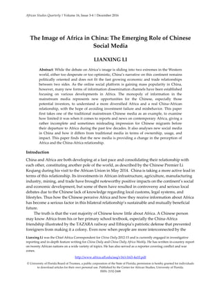 African Studies Quarterly | Volume 16, Issue 3-4 | December 2016
Lianxing Li was the Chief Africa Correspondent for China Daily 2012-15 and is currently engaged in investigative
reporting and in-depth feature writing for China Daily and China Daily Africa Weekly. He has written in-country report
on twenty African nations on a wide variety of topics. He has also served as a reporter covering conflict and war
zones.
http://www.africa.ufl.edu/asq/v16/v16i3-4a10.pdf
© University of Florida Board of Trustees, a public corporation of the State of Florida; permission is hereby granted for individuals
to download articles for their own personal use. Published by the Center for African Studies, University of Florida.
ISSN: 2152-2448
The Image of Africa in China: The Emerging Role of Chinese
Social Media
LIANXING LI
Abstract: While the debate on Africa’s image is sliding into two extremes in the Western
world, either too desperate or too optimistic, China’s narrative on this continent remains
politically oriented and does not fit the fast growing economic and trade relationships
between two sides. As the online social platform is gaining mass popularity in China,
however, many new forms of information dissemination channels have been established
focusing on various developments in Africa. The monopoly of information in the
mainstream media represents new opportunities for the Chinese, especially those
potential investors, to understand a more diversified Africa and a real China-African
relationship, with the hope of avoiding investment failure and misbehavior. This paper
first takes one of the traditional mainstream Chinese media as an example, to examine
how limited it was when it comes to reports and news on contemporary Africa, giving a
rather incomplete and sometimes misleading impression for Chinese migrants before
their departure to Africa during the past few decades. It also analyses new social media
in China and how it differs from traditional media in terms of ownership, usage, and
impact. This paper finds that the new media is providing a change in the perception of
Africa and the China-Africa relationship.
Introduction
China and Africa are both developing at a fast pace and consolidating their relationship with
each other, constituting another pole of the world, as described by the Chinese Premier Li
Keqiang during his visit to the African Union in May 2014. China is taking a more active lead in
terms of this relationship. Its investments in African infrastructure, agriculture, manufacturing
industry, mining, and trade have brought noteworthy positive impacts on the continent’s social
and economic development, but some of them have resulted in controversy and serious local
debates due to the Chinese lack of knowledge regarding local customs, legal systems, and
lifestyles. Thus how the Chinese perceive Africa and how they receive information about Africa
has become a serious factor in this bilateral relationship’s sustainable and mutually beneficial
future.
The truth is that the vast majority of Chinese know little about Africa. A Chinese person
may know Africa from his or her primary school textbook, especially the China-Africa
friendship illustrated by the TAZARA railway and Ethiopia’s patriotic defense that prevented
foreigners from making it a colony. Even now when people are more interconnected by the
 