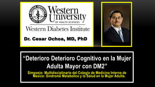 “Deterioro Deterioro Cognitivo en la Mujer
Adulta Mayor con DM2”
Simposio: Multidisciplinario del Colegio de Medicina Interna de
Mexico: Sindrome Metabolico y la Salud en la Mujer Adulta.
Dr. Cesar Ochoa, MD, PhD
 