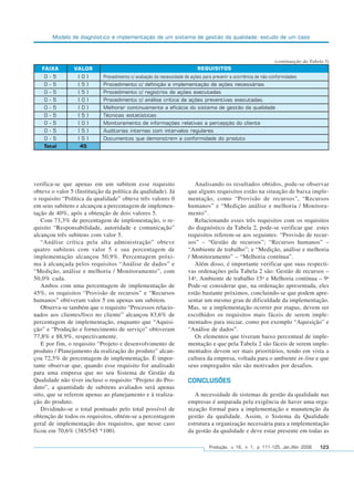 Modelo de diagnóstico e implementação de um sistema de gestão da qualidade: estudo de um caso
Produção, v. 16, n. 1, p. 111-125, Jan./Abr. 2006 123
verifica-se que apenas em um subitem esse requisito
obteve o valor 5 (Instituição da política da qualidade). Já
o requisito “Política da qualidade” obteve três valores 0
em seus subitens e alcançou a percentagem de implemen-
tação de 40%, após a obtenção de dois valores 5.
Com 73,3% de percentagem de implementação, o re-
quisito “Responsabilidade, autoridade e comunicação”
alcançou três subitens com valor 5.
“Análise crítica pela alta administração” obteve
quatro subitens com valor 5 e sua percentagem de
implementação alcançou 50,9%. Percentagem próxi-
ma à alcançada pelos requisitos “Análise de dados” e
“Medição, análise e melhoria / Monitoramento”, com
50,0% cada.
Ambos com uma percentagem de implementação de
45%, os requisitos “Provisão de recursos” e “Recursos
humanos” obtiveram valor 5 em apenas um subitem.
Observa-se também que o requisito “Processos relacio-
nados aos clientes/foco no cliente” alcançou 83,6% de
percentagem de implementação, enquanto que “Aquisi-
ção” e “Produção e fornecimento de serviço” obtiveram
77,8% e 88,9%, respectivamente.
E por fim, o requisito “Projeto e desenvolvimento de
produto / Planejamento da realização do produto” alcan-
çou 72,5% de percentagem de implementação. É impor-
tante observar que, quando esse requisito for analisado
para uma empresa que no seu Sistema de Gestão da
Qualidade não tiver incluso o requisito “Projeto do Pro-
duto”, a quantidade de subitens avaliados será apenas
oito, que se referem apenas ao planejamento e à realiza-
ção do produto.
Dividindo-se o total pontuado pelo total possível de
obtenção de todos os requisitos, obtém-se a percentagem
geral de implementação dos requisitos, que nesse caso
ficou em 70,6% (385/545 *100).
Analisando os resultados obtidos, pode-se observar
que alguns requisitos estão na situação de baixa imple-
mentação, como “Provisão de recursos”, “Recursos
humanos” e “Medição análise e melhoria / Monitora-
mento”.
Relacionando esses três requisitos com os requisitos
do diagnóstico da Tabela 2, pode-se verificar que estes
requisitos referem-se aos seguintes: “Provisão de recur-
sos” – “Gestão de recursos”; “Recursos humanos” –
“Ambiente de trabalho”; e “Medição, análise e melhoria
/ Monitoramento” – “Melhoria contínua”.
Além disso, é importante verificar que suas respecti-
vas ordenações pela Tabela 2 são: Gestão de recursos –
14o
, Ambiente de trabalho 15o
e Melhoria contínua – 9o
Pode-se considerar que, na ordenação apresentada, eles
estão bastante próximos, concluindo-se que podem apre-
sentar um mesmo grau de dificuldade da implementação.
Mas, se a implementação ocorrer por etapas, devem ser
escolhidos os requisitos mais fáceis de serem imple-
mentados para iniciar, como por exemplo “Aquisição” e
“Análise de dados”.
Os elementos que tiveram baixo percentual de imple-
mentação e que pela Tabela 2 são fáceis de serem imple-
mentados devem ser mais prioritários, tendo em vista a
cultura da empresa, voltada para o ambiente in-line e que
seus empregados não são motivados por desafios.
CONCLUSÕES
A necessidade de sistemas de gestão da qualidade nas
empresas é amparada pela exigência de haver uma orga-
nização formal para a implementação e manutenção da
gestão da qualidade. Assim, o Sistema da Qualidade
estrutura a organização necessária para a implementação
da gestão da qualidade e deve estar presente em todas as
FAIXA VALOR REQUISITOS
0 - 5
0 - 5
0 - 5
0 - 5
0 - 5
0 - 5
0 - 5
0 - 5
0 - 5
Total
( 0 )
( 5 )
( 5 )
( 0 )
( 0 )
( 5 )
( 0 )
( 5 )
( 5 )
45
Procedimento c/ avaliação da necessidade de ações para prevenir a ocorrência de não-conformidades
Procedimento c/ definição e implementação de ações necessárias
Procedimento c/ registros de ações executadas
Procedimento c/ análise crítica de ações preventivas executadas.
Melhorar continuamente a eficácia do sistema de gestão da qualidade
Técnicas estatísticas
Monitoramento de informações relativas a percepção do cliente
Auditorias internas com intervalos regulares
Documentos que demonstrem a conformidade do produto
(continuação da Tabela 5)
 