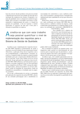 Luís Cláudio da C. Correia; Maria Auxiliadora do N. Mélo; Denise D. de Medeiros
124 Produção, v. 16, n. 1, p. 111-125, Jan./Abr. 2006
Artigo recebido em 05/05/2005
Aprovado para publicação em 07/12/2005
fases do ciclo de vida dos produtos e dos processos desde
a identificação inicial das necessidades do mercado até a
satisfação das exigências dos clientes. Compondo o sis-
tema da qualidade, tem-se a função do controle da qua-
lidade, para executar as atividades necessárias ao pla-
nejamento e implementação das ações, e a função da
garantia da qualidade, a fim de registrar e manter
atualizados os registros de tudo que é feito para a
obtenção da qualidade na empresa.
Acredita-se que a implantação dos requisitos da nor-
ma ISO 9000 enquadra-se perfeitamente de modo a
satisfazer essa necessidade de uma organização formal.
Além disso, a aplicação eficaz desses requisitos com o
seu acompanhamento e melhoramento constantes in-
centiva a competitividade da empresa, proporcionando
facilidades para que a organização obtenha diferencia-
ção no mercado, assim como melhor nível de serviço
oferecido. Já que aplicação dos requisitos itens da nor-
ma ISO 9001:2000 influencia, de forma positiva para a
empresa, seu poder competitivo face às cinco principais
forças competitivas de Porter (1999): ameaça de empre-
sas ingressantes, ameaça de produtos ou serviços subs-
titutos, poder de barganha de fornecedores, poder de
barganha de consumidores e rivalidade entre as empre-
sas existentes.
Crê-se que a diferenciação do serviço é conseguida
pela aplicação dos requisitos da norma ISO 9001, através
de sua constante preocupação com o atendimento às
necessidades dos stakeholders e com a melhoria contí-
nua, a fim de aumentar a satisfação desses, formando uma
reputação pelo tipo e qualidade do serviço que oferecem e
produzem.
Diante disso, observa-se que os esforços pela qualida-
de e pela certificação nas normas ISO 9000 afeta de
forma positiva a melhoria contínua da empresa, sendo
evidenciados principalmente na competitividade da em-
presa e na satisfação dos stakeholders (MILOSEVIC &
PATANAKUL, 2005).
Esse trabalho teve o objetivo de
desenvolver uma ferramenta que au-
xilie as empresas no processo de im-
plementação do Sistema de Gestão da
Qualidade baseado nos requisitos da
Norma ISO 9001:2000. Assim, em-
presas certificadas pelas antigas Nor-
mas da Série ISO 9000 podem fazer a
transição sem muitas dificuldades, e
empresas que estão sem certificação
podem obtê-la mais facilmente.
Em se tratando de empresas de pequeno porte, esse
diagnóstico pode auxiliar no direcionamento de seus
recursos para os requisitos que são prioritários e, assim,
iniciar por aqueles mais fáceis, para aprender e ter expe-
riência a fim de passar para os mais difíceis.
Acredita-se que, com o modelo apresentado neste tra-
balho, seja possível quantificar o nível de implementação
do Sistema de Gestão da Qualidade. Porém, esse primeiro
diagnóstico apenas informa percentualmente o grau de
implementação dos itens, devendo-se utilizar o modelo
comparativo para uma melhor avaliação. Dessa forma, a
avaliação para implementação do Sistema de Garantia da
Qualidade da empresa seria bastante satisfatória.
Espera-se que o modelo proposto para a implementa-
ção do SGQ, baseado nos requisitos da norma ISO
9001:2000, possa ser aplicado a organizações que quei-
ram buscar um melhor desempenho na qualidade do seu
produto.
Acredita-se que com este trabalho
seja possível quantificar o nível de
implementação dos requisitos para o
Sistema de Gestão da Qualidade.
 