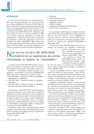 Luís Cláudio da C. Correia; Maria Auxiliadora do N. Mélo; Denise D. de Medeiros
112 Produção, v. 16, n. 1, p. 111-125, Jan./Abr. 2006
• Liderança;
• Envolvimento de pessoas;
• Abordagem de processo;
• Abordagem sistêmica;
• Melhoria contínua;
• Abordagem factual para tomada de decisão;
• Parceria com os fornecedores.
Estes princípios também guiam os prêmios da quali-
dade: Prêmio Nacional da Qualidade (PNQ), Malcolm
Baldrige National Quality Award (MBNQA) e
European Business Excellence Model (BEM), permi-
tindo que as organizações estruturem, planejem e desen-
volvam seus esforços pela qualidade (LEONARD &
McADAM, 2003).
A versão das normas ISO 9000:2000 trouxe um novo
enfoque aos elementos que compõem o Sistema de
Gestão, enfatizando, por exem-
plo, a abordagem de processo vi-
sando tornar as organizações mais
eficientes (BRANSKY, 2004).
Os requisitos da norma ISO
9004:2000 prevêem o mesmo mo-
delo de processo (entrada – saída)
e princípios de gestão da qualida-
de, mas têm ênfase na satisfação das necessidades de
todas as partes interessadas para atingir a satisfação do
cliente (SMITH, 2002).
A gestão da qualidade envolve as ações de planeja-
mento, de controle e de aprimoramento, a partir de polí-
ticas e objetivos estabelecidos pela direção. Requer orga-
nização e flexibilidade para poder servir como base de
avaliação e aprimoramento contínuos dos produtos e
processos envolvidos (LASZLO, 1998).
O Sistema da Qualidade, segundo as normas da série
ISO 9000, tem seu foco na prevenção de não-conformida-
des, incluindo em seus requisitos a necessidade da adoção
de práticas de correção das não-conformidades – NC,
ações corretivas (para evitar a repetição das mesmas) e
preventivas (para evitar a sua ocorrência) (CHAN, 1999).
De acordo com De Medeiros (2000), é possível diag-
nosticar um sistema da qualidade através de três fatores-
chaves que são: a responsabilidade da administração, os
recursos humanos e materiais e a estrutura do próprio
sistema. Para a autora, a harmonia entre eles é uma condi-
ção necessária para a gestão da Qualidade nas empresas e,
conseqüentemente, para satisfazer os clientes.
De acordo com Quazi (1997), muitas empresas têm
escolhido a certificação pelas normas ISO 9000 um ca-
minho até o Total Quality Management (TQM), o que
seria um passo seguro e extremamente importante na
busca das melhorias provenientes do TQM.
INTRODUÇÃO
A International Organization for Standardization –
ISO é uma organização internacional, com sede em Gene-
bra, na Suíça, fundada em 1946, que tem como objetivo o
desenvolvimento de normas técnicas para aplicação mun-
dial, e sob a responsabilidade do Comitê Técnico TC 176
– Garantia da Qualidade – desenvolveu a primeira versão
das normas da série ISO 9000 em 1987. Atualmente, após
duas revisões da série, na versão de dezembro de 2000,
essas normas ganharam importância à medida que
aprofundaram a compreensão sobre diversas dimensões
que impactam a gestão das organizações com foco na
satisfação dos clientes (BRANSKY, 2004). Essas séries
de normas representam o resultado do esforço de represen-
tantes de diversos países que buscaram interpretar e dar
forma ao conceito de Sistema de Gestão da Qualidade.
As normas da série ISO 9000:2000 indicam a necessi-
dade de se considerar as expectativas não só dos clientes,
mas também de outras partes interessadas no negócio: os
“stakeholders” (a sociedade, os clientes externos, os em-
pregados, os fornecedores e os acionistas) (RODRIGUES,
2004). Esta série é composta pelas seguintes normas:
• ISO 9000:2000 – Sistema de Gestão da Qualidade –
Fundamentos e Vocabulários.
• ISO 9001:2000 – Sistema de Gestão da Qualidade –
Requisitos.
• ISO 9004:2000 – Sistema de Gestão da Qualidade –
Diretrizes para Melhoria de Desempenho.
Em particular, a norma ISO 9001 é utilizada quando a
organização direciona os seus esforços para o aumento da
satisfação dos clientes. Além disso, pode ser utilizada na
demonstração de sua capacidade em fornecer produtos que
atendam aos requisitos do cliente e aqueles regulamenta-
res aplicáveis. Essa demonstração ocorre, por exemplo,
quando, após a implementação dos requisitos e a avaliação
da conformidade, a organização obtém a certificação do
seu Sistema de Gestão (SMITH, 2002).
É importante observar que a formulação das três normas
incorpora a necessidade de que a alta direção adote, em suas
práticas de gestão, oito princípios na busca da melhoria do
desempenho (CHAN, 1999):
• Foco no cliente;
Nas normas da série ISO 9000:2000
consideram-se as expectativas das partes
interessadas no negócio: os “stakeholders”.
 