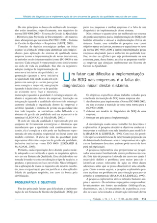 Modelo de diagnóstico e implementação de um sistema de gestão da qualidade: estudo de um caso
Produção, v. 16, n. 1, p. 111-125, Jan./Abr. 2006 113
Os oito princípios na busca da melhoria do desempe-
nho estão inseridos, especificamente, nos requisitos da
norma ISO 9004:2000 – Sistema de Gestão da Qualidade
– Diretrizes para Melhoria de Desempenho – de maneira
mais abrangente que na norma ISO 9001:2000 – Sistema
de Gestão da Qualidade – Requisitos (ABNT, 2000).
Tomadas de decisão estratégicas podem ser feitas
usando-se a linha do tempo para identificar seis estágios-
chaves para aplicação do sistema de qualidade numa
empresa (como a implementação de novas iniciativas),
de métodos ou de sistemas usados (como ISO 9000) e seu
sucesso. Cada estágio é representado como um elemento
do ciclo de vida da qualidade. São eles os seguintes:
adoção (estágio de implementação de
uma nova iniciativa de qualidade), re-
generação (quando a nova iniciativa
de qualidade está sendo usada em con-
junto com outra já existente para gerar
nova energia e impacto), energização
(quando é dada à iniciativa de qualida-
de existente novo foco e recursos),
maturação (quando a qualidade é estrategicamente ali-
nhada e organizada dentro da empresa), limitação ou
estagnação (quando a qualidade não tem sido estrategi-
camente alinhada e organizada dentro da empresa) e
declínio (quando o sistema de gestão da qualidade não
tem tido impacto, as iniciativas estão falhando e o
sistema de gestão da qualidade está na expectativa de
terminar) (LEONARD & McADAM, 2003).
O ciclo de vida da qualidade é representado por um
conjunto de ferramentas estratégicas e dinâmicas que
reconhecem que a qualidade está continuamente mu-
dando, ela é complexa e não pode ser facilmente repre-
sentada de uma maneira seqüencial ou linear como um
modelo corrente. O ciclo de vida da qualidade pode
representar diferentes aspectos da gestão da qualidade,
inclusive iniciativas como ISO 9000 (LEONARD &
McADAM, 2003).
Portanto, cada organização deve decidir qual o mode-
lo adequado a ser utilizado e quais os requisitos aplicá-
veis ao seu Sistema da Qualidade. Essa decisão deve ser
tomada levando-se em consideração o tipo de negócio, o
produto, o processo e o risco envolvido. Não é obrigató-
ria a aplicação de todos os requisitos do modelo escolhi-
do, mas a organização precisa justificar a não aplicabi-
lidade de qualquer requisito, em caso da busca pela
certificação.
PROBLEMÁTICA E OBJETIVOS
Um dos principais fatores que dificultam a implemen-
tação de um Sistema de Gestão da Qualidade (SGQ) por
parte das pequenas e médias empresas é a falta de um
diagnóstico de implementação desse sistema.
Não conhecer o quanto deve ser melhorado no sistema
de gestão da empresa para a implementação do SGQ pode
também dificultar e atrasar a implementação efetiva do
sistema. Assim, esse trabalho de pesquisa teve como
objetivo tentar esclarecer, mensurar e equacionar os itens
da norma ISO 9001:2000 a serem implementados pelas
empresas adaptando para o ambiente da qualidade (on-
line, in-line ou off-line) que seja predominante na sua
estrutura, para, dessa forma, auxiliar as pequenas e médi-
as empresas que almejam implementar um Sistema de
Gestão da Qualidade.
Os objetivos específicos desse trabalho voltados para
a melhoria da inserção do SGQ numa empresa são:
1. dar diretrizes para implementar a Norma ISO 9001:2000,
ou para executar a transição de uma outra norma para a
ISO 9001:2000;
2. elaborar um modelo de diagnóstico do SGQ de uma
empresa;
3. fornecer um guia para a implementação.
A metodologia usada nesse trabalho foi descritiva e
exploratória. A pesquisa descritiva objetivou conhecer e
interpretar a realidade sem nela interferir para modificá-
la (BARROS & LEHFELD, 1990). Com isso, foi possí-
vel expor as características de determinada população ou
de determinado fenômeno, sem o compromisso de expli-
car os fenômenos descritos, embora pode servir de base
para tal explicação.
A pesquisa exploratória visa proporcionar ao pesqui-
sador uma maior familiaridade com o problema em estu-
do. Este tipo de pesquisa é adotada em casos nos quais é
necessário definir o problema com maior precisão e
identificar cursos relevantes de ação ou obter dados
adicionais antes que se possa desenvolver uma aborda-
gem. Como o nome sugere, a pesquisa exploratória pro-
cura explorar um problema ou uma situação para prover
critérios e compreensão (BARROS & LEHFELD, 1990).
A pesquisa exploratória utiliza métodos bastante am-
plos e versáteis. Os métodos empregados compreendem:
levantamentos em fontes secundárias (bibliográficas,
documentais, etc.), levantamentos de experiência, estu-
dos de casos selecionados e observação informal (direta
Um fator que dificulta a implementação
do SGQ nas empresas é a falta de
diagnóstico inicial deste sistema.
 
